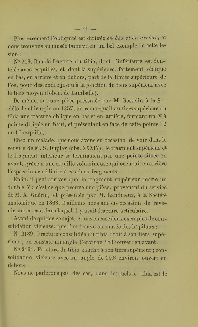 Plus rarement l'obliquité est dirigée en bas et en arrière, et nous trouvons au musée Dupuytren un bel exemple de cette lé- sion : N° 213. Double fracture du tibia, dont l'inférieure est den- telée avec esquilles, et dont la supérieure, fortement oblique en bas, en arrière et en dehors, part de la limite supérieure de l'os, pour descendre jusqu'à la jonction du tiers supérieur avec le tiers moyen (Jobert de Lamballe). De même, sur une pièce présentée par M. Gosselin à la So- ciété de chirurgie en 1857, on remarquait au tiers supérieur du tibia une fracture oblique en bas et en arrière, formant un V à pointe dirigée en haut, et présentant en face de cette pointe 12 ou 15 esquilles. Chez un malade, que nous avons eu occasion de voir dans le service de M. S. Duplay (obs. XXXIV), le fragment supérieur et le fragment inférieur se terminaient par une pointe située en avant, grâce à une esquille volumineuse qui occupait en arrière l'espace intermédiaire à ces deux fragments. Enfin, il peut arriver que le fragment supérieur forme un double Y ; c'est ce que prouve une pièce, provenant du service de M. A. Guérin, et présentée par M. Landrieux, à la Société anatomique en 1868. D'ailleurs nous aurons occasion de reve- nir sur ce cas, dans lequel il y avait fracture articulaire. Avant de quitter ce sujet, citons encore deux exemples de con - solidation vicieuse, que l'on trouve au musée des hôpitaux : N0 2189. Fracture consolidée du tibia droit à son tiers supé- rieur ; on constate un angle d'environ 140° ouvert en avant. N° 2191. Fracture du tibia gauche à. son tiers supérieur ; con- solidation vicieuse avec un angle de 140° environ ouvert en dehors. Nous ne parlerons pas des cas, dans lesquels le tibia est le