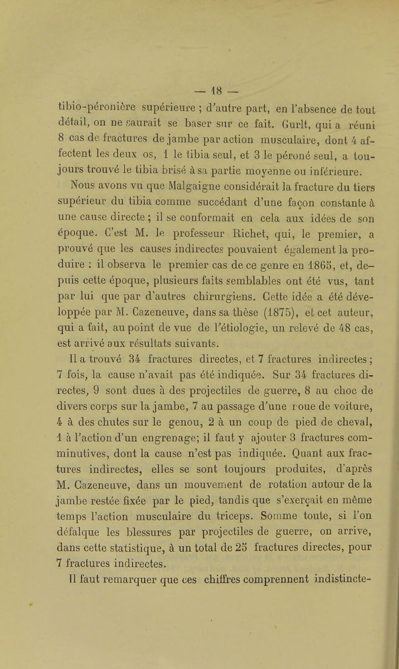 tibio-péroniôre supérieure ; d'autre part, en l'absence de tout détail, on ne saurait se baser sur ce fait. Gurlt, qui a réuni 8 cas de fractures de jambe par action musculaire, dont 4 af- fectent les deux os, 1 le tibia seul, et 3 le péroné seul, a tou- jours trouvé le tibia brisé à sa partie moyenne ou inférieure. Nous avons vu que Malgaigne considérait la fracture du tiers supérieur du tibia comme succédant d'une façon constante à une cause directe ; il se conformait en cela aux idées de son époque. C'est M. le professeur Richet, qui, le premier, a prouvé que les causes indirectes pouvaient également la pro- duire : il observa le premier cas de. ce genre en 1865, et, de- puis cette époque, plusieurs faits semblables ont été vus, tant par lui que par d'autres chirurgiens. Cette idée a été déve- loppée par M. Cazeneuve, dans sa thèse (1875), et cet auteur, qui a fait, au point de vue de Tétiologie, un relevé de 48 cas, est arrivé aux résultats suivants. Il a trouvé 34 fractures directes, et 7 fractures indirectes ; 7 fois, la cause n'avait pas été indiquée. Sur 34 fractures di- rectes, 9 sont dues à des projectiles de guerre, 8 au choc de divers corps sur la jambe, 7 au passage d'une roue de voiture, 4 à des chutes sur le genou, 2 à un coup de pied de cheval, 1 à l'action d'un engrenage; il faut y ajouter 3 fractures com- minutives, dont la cause n'est pas indiquée. Quant aux frac- tures indirectes, elles se sont toujours produites, d'après M. Cazeneuve, dans un mouvement de rotation autour de la jambe restée fixée par le pied, tandis que s'exerçait en même temps l'action musculaire du triceps. Somme toute, si l'on défalque les blessures par projectiles de guerre, on arrive, dans cette statistique, à un total de 25 fractures directes, pour 7 fractures indirectes. Il faut remarquer que ces chiffres comprennent indistincte-