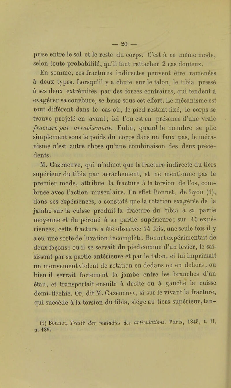 prise entre le sol et le reste du corps. C'est à ce même mode, selon loute probabilité, qu'il faut rattacher 2 cas douteux. En somme, ces fractures indirectes peuvent être ramenées à deux types. Lorsqu'il y a chute sur le talon, le tibia pressé à ses deux extrémités par des forces contraires, qui tendent à exagérer sa courbure, se brise sous cet effort. Le mécanisme est tout différent dans le cas où, le pied restant fixé, le corps se trouve projeté en avant; ici l'on est en présence d'une vraie fracture par arrachement. Enfin, quand le membre se plie simplement sous le poids du corps dans un faux pas, le méca- nisme n'est autre chose qu'une combinaison des deux précé- dents. M. Gazeneuve, qui n'admet que la fracture indirecte du tiers supérieur du tibia par arrachement, et ne mentionne pas le premier mode, attribue la fracture à la torsion de l'os, com- binée avec l'action musculaire. En effet Bonnet, de Lyon (1), dans ses expériences, a constaté que la rotation exagérée de la jambe sur la cuisse produit la fracture du tibia à sa partie moyenne et du péroné à sa partie supérieure; sur 15 expé- riences, cette fracture a été observée 14 fois, une seule fois il y a eu une sorte de luxation incomplète. Bonnet expérimentait de deux façons: ou il se servait du piedcomme d'un levier, le sai- sissant par sa partie antérieure et par le talon, et lui imprimait un mouvement violent de rotation en dedans ou en dehors ; ou bien il serrait fortement la jambe entre les branches d'un étau, et transportait ensuite à droite ou à gauche la cuisse demi-fléchie. Or, dit M. Gazeneuve, si sur le vivant la fracture, qui succède à la torsion du tibia, siège au tiers supérieur, tan- (1) Bonnet, Traite des maladies des articulations. Paris, 1845, t. II. p. 189.