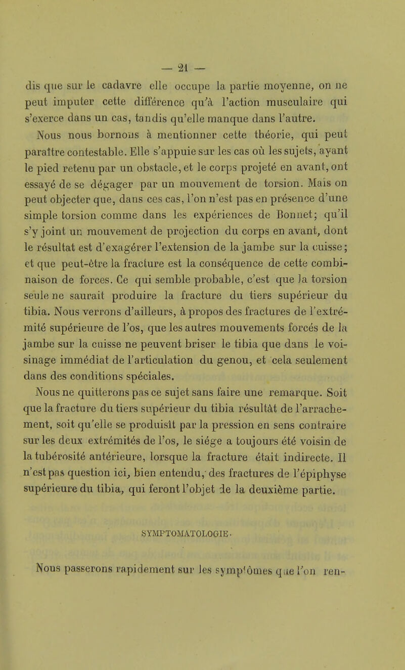 dis que sur le cadavre elle occupe la partie moyenne, on ne peut imputer cette différence qu'à l'action musculaire qui s'exerce dans un cas, tandis qu'elle manque dans l'autre. Nous nous bornons à mentionner cette théorie, qui peut paraître contestable. Elle s'appuie sar les cas où les sujets, ayant le pied retenu par un obstacle, et le corps projeté en avant, ont essayé de se dégager par un mouvement de torsion. Mais on peut objecter que, dans ces cas, l'on n'est pas en présence d'une simple torsion comme dans les expériences de Bonnet; qu'il s'y joint un mouvement de projection du corps en avant, dont le résultat est d'exagérer l'extension de la jambe sur la cuisse; et que peut-être la fracture est la conséquence de cette combi- naison de forces. Ce qui semble probable, c'est que )a torsion seule ne saurait produire la fracture du tiers supérieur du tibia. Nous verrons d'ailleurs, à propos des fractures de l'extré- mité supérieure de l'os, que les autres mouvements forcés de la jambe sur la cuisse ne peuvent briser le tibia que dans le voi- sinage immédiat de l'articulation du genou, et cela seulement dans des conditions spéciales. Nous ne quitterons pas ce sujet sans faire une remarque. Soit que la fracture du tiers supérieur du tibia résultât de l'arrache- ment, soit qu'elle se produisit par la pression en sens contraire sur les deux extrémités de l'os, le siège a toujours été voisin de la tubérosité antérieure, lorsque la fracture était indirecte. Il n'est pas question ici, bien entendu,-des fractures de l'épiphyse supérieure du tibia, qui feront l'objet de la deuxième partie. SYMPTOMATOLOGIE. Nous passerons rapidement sur les symptômes que Ton ren-