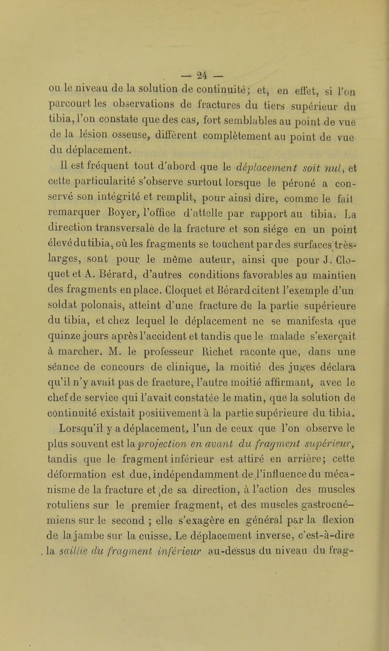 ou le niveau de la solution de continuité; et, en effet, si l'on parcourt les observations de fractures du tiers supérieur du tibia, l'on constate que des cas, fort semblables au point de vue de la lésion osseuse, diffèrent complètement au point de vue du déplacement. Il est fréquent tout d'abord que le déplacement soit nul, et cette particularité s'observe surtout lorsque le péroné a con- servé son intégrité et remplit, pour ainsi dire, comme le fait remarquer Boyer, l'office d'attelle par rapport au tibia. La direction transversalè de la fracture et son siège en un point élevé du tibia, où les fragments se touchent par des surfaces; très- larges, sont pour, le même auteur, ainsi que pour J. Clo- quet et A. Bérard, d'autres conditions favorables au maintien des fragments en place. Cloquet et Bérard citent l'exemple d'un soldat polonais, atteint d'une fracture de la partie supérieure du tibia, et chez lequel le déplacement ne se manifesta que quinze jours après l'accident et tandis que le malade s'exerçait à marcher. M. le professeur Richet raconte que, dans une séance de concours de clinique, la moitié des juges déclara qu'il n'y avait pas de fracture, l'autre moitié affirmant, avec le chef de service qui l'avait constatée le matin, que la solution de continuité existait positivement à la partie supérieure du tibia. Lorsqu'il y a déplacement, l'un de ceux que l'on observe le plus souvent est la projection en avant du fragment supérieur, tandis que le fragment inférieur est attiré en arrière; cette déformation est due, indépendamment de l'influence du méca- nisme de la fracture et ,de sa direction, à l'action des muscles rotuliens sur le premier fragment, et des muscles gastrocné- miens sur le second ; elle s'exagère en général par la flexion de la jambe sur la cuisse. Le déplacement inverse, c'est-à-dire la saillie du fragment inférieur au-dessus du niveau du frag-