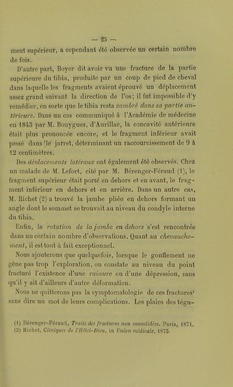 ment supérieur, a cependant été observée un certain nombre de fois. D'autre part, Boyer dit avoir vu Une fracture de la partie supérieure du tibia, produite par un coup de pied de cheval dans laquelle les fragments avaient éprouvé un déplacement assez grand suivant la direction de l'os; il fut impossible d'y remédier, en sorte que le tibia resta cambré dans sa partie an- térieure. Bans un cas communiqué à l'Académie de médecine en 1845 par M. Bouygues, d'Aurillac, la concavité antérieure était plus prononcée encore, et le fragment inférieur avait passé dans [lé' jarret, déterminant un raccourcissement de 9 à 12 centimètres. Bes déplacements latéraux ont également été observés. Chez un malade de M. Lefort, cité par M. Bérenger-Féraud (1), le fragment supérieur était porxé en dehors et en avant, le frag- ment inférieur en dehors et en arrière. Bans un autre cas, M. Richet (2) a trouvé la jambe pliée en dehors formant un angle dont le sommet se trouvait au niveau du condyle interne du tibia. Enfin, la rotation de la jambe en dehors s'est rencontrée dans un certain nombre d'observations. Quant au chevauche- me?it, il est tout à fait exceptionnel. Nous ajouterons que quelquefois, lorsque le gonflement ne gène pas trop l'exploration, on constate au niveau du point fracturé l'existence d'une rainure ou d'une dépression, sans qu'il y ait d'ailleurs d'autre déformation. Nous ne quitterons pas la symptomatologie de ces fractures' sans dire un mot de leurs complications. Les plaies destégu- (1) Bérenger-Féraud, Traité des fractures non consolidées. Paris, 1871. (2) Richet, Cliniques de VHôtel-Dieu, in Union médicale, 1875.