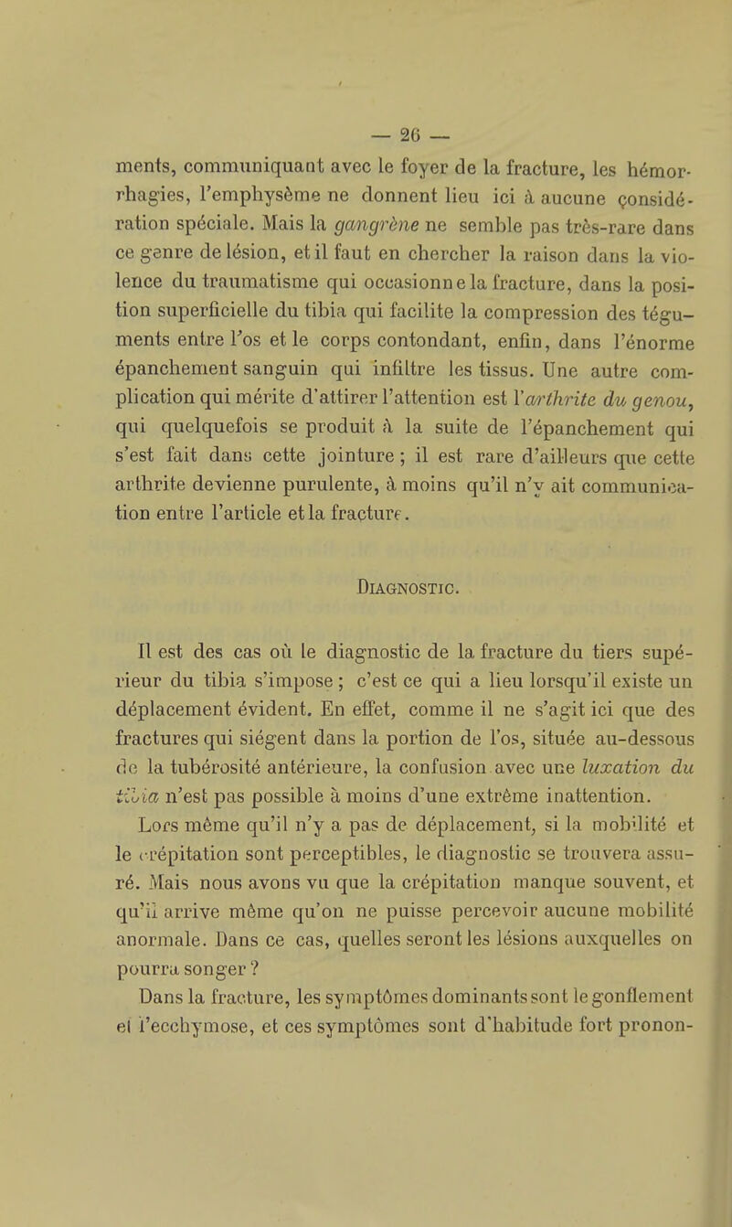 ments, communiquant avec le foyer de la fracture, les hémor- rhagies, l'emphysème ne donnent lieu ici à aucune considé- ration spéciale. Mais la gangrène ne semble pas très-rare dans ce genre de lésion, et il faut en chercher la raison dans la vio- lence du traumatisme qui occasionne la fracture, dans la posi- tion superficielle du tibia qui facilite la compression des tégu- ments entre Fos et le corps contondant, enfin, dans l'énorme épanchement sanguin qui infiltre les tissus. Une autre com- plication qui mérite d'attirer l'attention est Y arthrite du genou, qui quelquefois se produit à la suite de l'épanchement qui s'est fait dans cette jointure ; il est rare d'ailleurs que cette arthrite devienne purulente, à moins qu'il n'y ait communica- tion entre l'article et la fracture. Diagnostic. Il est des cas où le diagnostic de la fracture du tiers supé- rieur du tibia s'impose ; c'est ce qui a lieu lorsqu'il existe un déplacement évident. En effet, comme il ne s'agit ici que des fractures qui siègent dans la portion de l'os, située au-dessous de la tubérosité antérieure, la confusion avec une luxation du til>ia n'est pas possible à moins d'une extrême inattention. Lors même qu'il n'y a pas de déplacement, si la mobilité et le crépitation sont perceptibles, le diagnostic se trouvera assu- ré. Mais nous avons vu que la crépitation manque souvent, et qu'il arrive même qu'on ne puisse percevoir aucune mobilité anormale. Dans ce cas, quelles seront les lésions auxquelles on pourra songer? Dans la fracture, les symptômes dominants sont le gonflement el l'ecchymose, et ces symptômes sont d'habitude fort pronon-