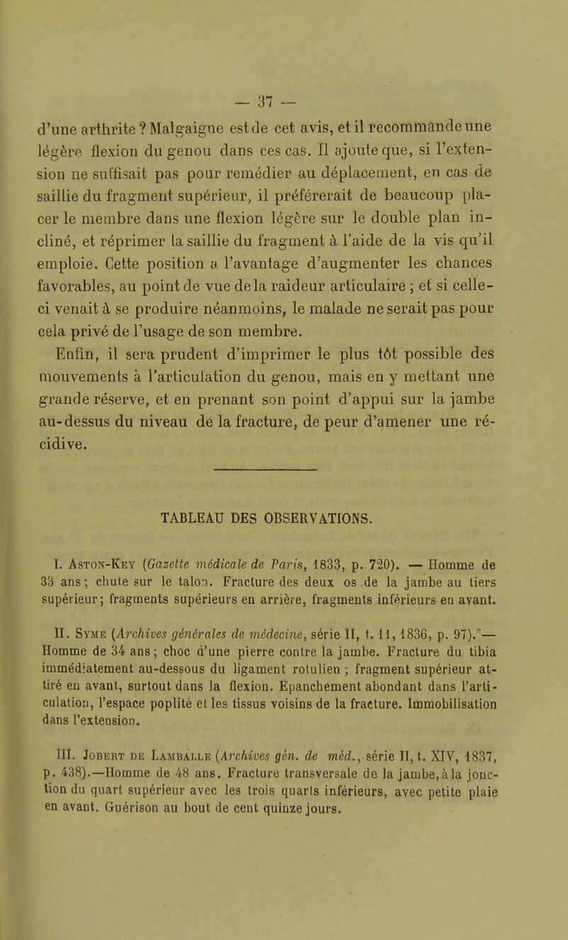 d'une arthrite ? Malgaigue estde cet avis, et il recommande une légère flexion du genou dans ces cas. Il ajoute que, si l'exten- sion ne suffisait pas pour remédier au déplacement, en cas de saillie du fragment supérieur, il préférerait de beaucoup pla- cer le membre dans une flexion légère sur le double plan in- cliné, et réprimer la saillie du fragment à l'aide de la vis qu'il emploie. Cette position a l'avantage d'augmenter les chances favorables, au point de vue delà raideur articulaire ; et si celle- ci venait à se produire néanmoins, le malade ne serait pas pour cela privé de l'usage de son membre. Enfin, il sera prudent d'imprimer le plus tôt possible des mouvements à l'articulation du genou, mais en y mettant une grande réserve, et en prenant son point d'appui sur la jambe au-dessus du niveau de la fracture, de peur d'amener une ré- cidive. TABLEAU DES OBSERVATIONS. I. Astox-Key (Gazette médicale de Paris, 1833, p. 720). — Homme de 33 ans; chute sur le talon. Fracture des deux os de la jambe au tiers supérieur; fragments supérieurs en arrière, fragments inférieurs en avant. II. Syme {Archives générales de médecine, série II, t. 11, 1836, p. 97).— Homme de 34 ans; choc d'une pierre contre la jambe. Fracture du tibia immédiatement au-dessous du ligament rotulien ; fragment supérieur at- tiré en avant, surtout dans la flexion. Epanchement abondant dans l'arti- culation, l'espace poplité et les tissus voisins de la fracture. Immobilisation dans l'extension. III. Jobert de Lambàlle (Archives gén. de mèd., série II, t. XIV, 1837, p. 438).—Homme de 48 ans. Fracture transversale de la jambe, à la jonc- tion du quart supérieur avec les trois quarts inférieurs, avec petite plaie en avant. Guérison au bout de cent quinze jours.