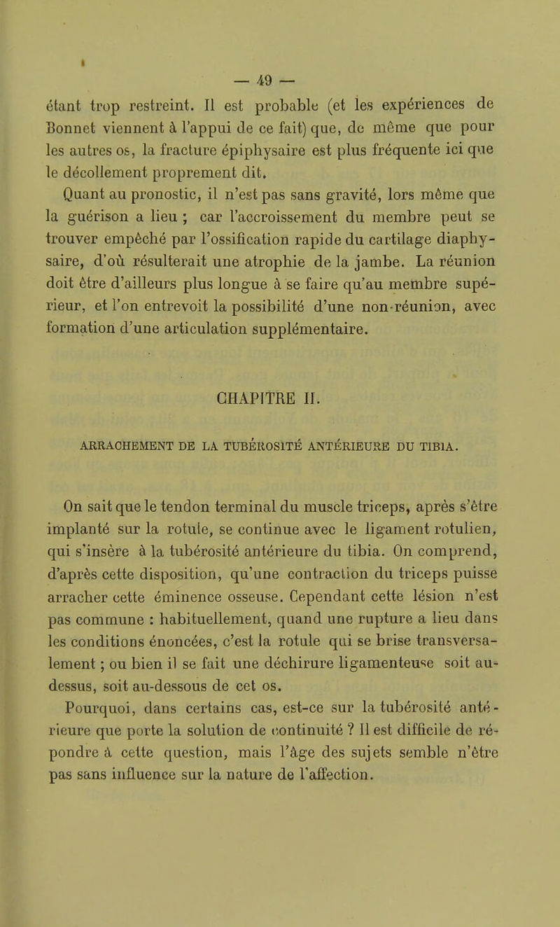 t — 49 — étant trop restreint. Il est probable (et les expériences de Bonnet viennent à l'appui de ce fait) que, de même que pour les autres os, la fracture épiphysaire est plus fréquente ici que le décollement proprement dit. Quant au pronostic, il n'est pas sans gravité, lors même que la guérison a lieu ; car l'accroissement du membre peut se trouver empêché par l'ossification rapide du cartilage diaphy- saire, d'où résulterait une atrophie de la jambe. La réunion doit être d'ailleurs plus longue à se faire qu'au membre supé- rieur, et l'on entrevoit la possibilité d'une non-réunion, avec formation d'une articulation supplémentaire. CHAPITRE II. ARRACHEMENT DE LA TUBEROSITE ANTÉRIEURE DU TIBIA. On sait que le tendon terminal du muscle triceps, après s'être implanté sur la rotule, se continue avec le ligament rotulien, qui s'insère à la tubérosité antérieure du tibia. On comprend, d'après cette disposition, qu'une contraction du triceps puisse arracher cette éminence osseuse. Cependant cette lésion n'est pas commune : habituellement, quand une rupture a lieu dans les conditions énoncées, c'est la rotule qui se brise transversa- lement ; ou bien il se fait une déchirure ligamenteuse soit au- dessus, soit au-dessous de cet os. Pourquoi, dans certains cas, est-ce sur la tubérosité anté- rieure que porte la solution de continuité ? Il est difficile de ré- pondre à cette question, mais l'âge des sujets semble n'être pas sans influence sur la nature de l'affection.