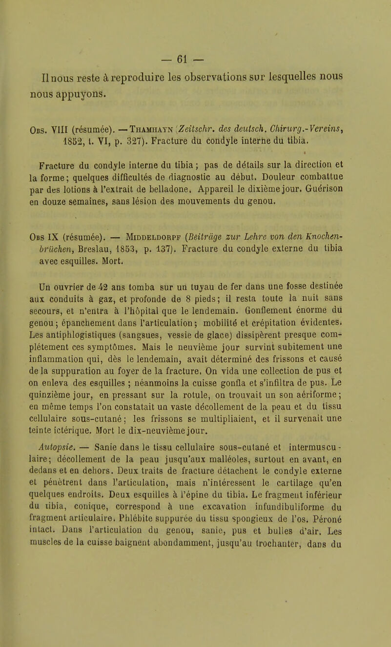 Il nous reste à reproduire les observations sur lesquelles nous nous appuyons. Obs. VIII (résumée). — Thamiiayn [Zeitschr. des deutsch, Cliirurg.-Vereins, 1852, l. VI, p. 327). Fracture du condyle interne du tibia. Fracture du condyle interne du tibia ; pas de détails sur la direction et la forme ; quelques difficultés de diagnostic au début. Douleur combattue par des lotions à l'extrait de belladone. Appareil le dixième jour. Guérison en douze semaines, sans lésion des mouvements du genou. Obs IX (résumée). — Middeldorpf (Bèitràge zut Lehre von dm Knochm- bruchen, Breslau, 1853, p. 137). Fracture du condyle externe du tibia avec esquilles. Mort. Un ouvrier de 42 ans tomba sur un tuyau de fer dans une fosse destinée aux conduits à gaz, et profonde de 8 pieds ; il resta toute la nuit sans secours, et n'entra à l'hôpital que le lendemain. Gonflement énorme du genou ; épanchement dans l'articulation ; mobilité et crépitation évidentes. Les antiphlogistiques (sangsues, vessie de glace) dissipèrent presque com- plètement ces symptômes. Mais le neuvième jour survint subitement une inflammation qui, dès le lendemain, avait déterminé des frissons et causé de la suppuration au foyer de la fracture. On vida une collection de pus et on enleva des esquilles ; néanmoins la cuisse gonfla et s'infiltra de pus. Le quinzième jour, en pressant sur la rotule, on trouvait un son aériforme ; en même temps l'on constatait un vaste décollement de la peau et du tissu cellulaire sous-cutané ; les frissons se multipliaient, et il survenait une teinte ictérique. Mort le dix-neuvième jour. Autopsie. — Sanie dans le tissu cellulaire sous-cutané et intermuscu- laire; décollement de la peau jusqu'aux malléoles, surtout en avant, en dedans et en dehors. Deux traits de fracture détachent le condyle externe et pénètrent dans l'articulation, mais n'intéressent le cartilage qu'en quelques endroits. Deux esquilles à l'épine du tibia. Le fragment inférieur du libia, conique, correspond à une excavation infundibuliforme du fragment articulaire. Phlébite suppurée du tissu spongieux de l'os. Péroné intact. Dans l'articulation du genou, sanie, pus et bulles d'air. Les muscles de la cuisse baignent abondamment, jusqu'au trochanter, dans du