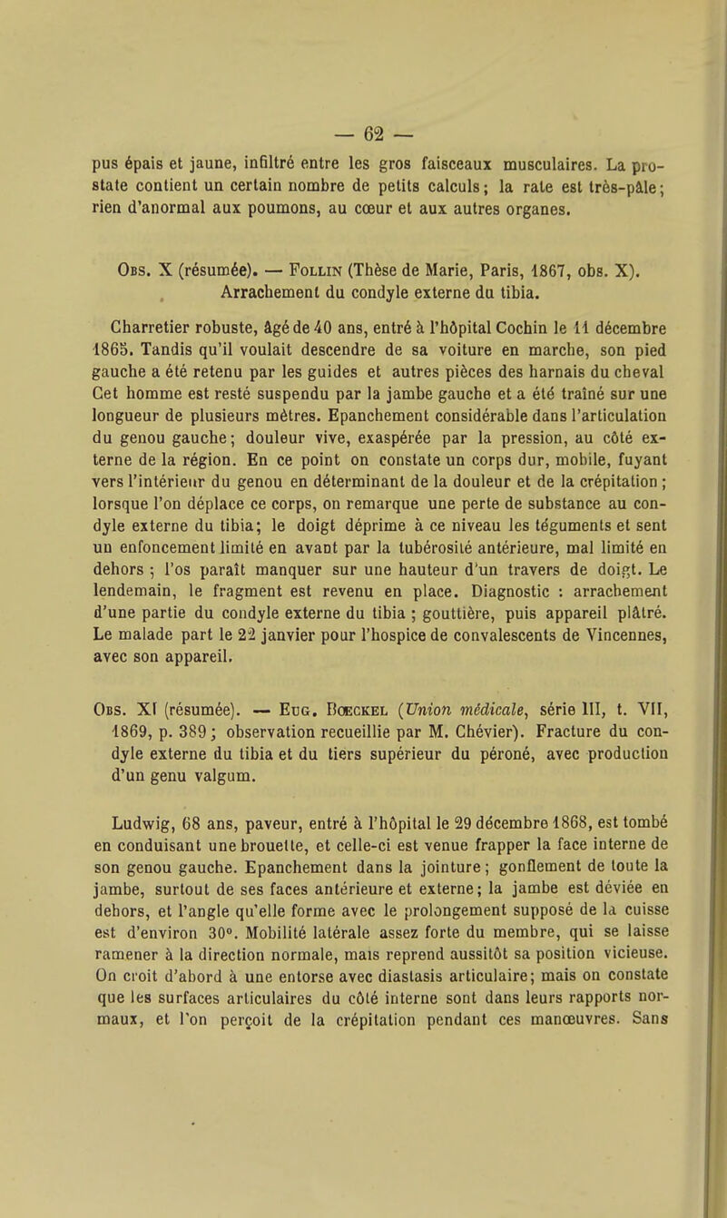 pus épais et jaune, infiltré entre les gros faisceaux musculaires. La pro- state contient un certain nombre de petits calculs ; la raie est très-pàle ; rien d'anormal aux poumons, au coeur et aux autres organes. Obs. X (résumée). — Follin (Thèse de Marie, Paris, 1867, obs. X). Arrachement du condyle externe du tibia. Charretier robuste, âgé de 40 ans, entré à l'hôpital Cochin le il décembre 1865. Tandis qu'il voulait descendre de sa voiture en marche, son pied gauche a été retenu par les guides et autres pièces des harnais du cheval Cet homme est resté suspendu par la jambe gauche et a été traîné sur une longueur de plusieurs mètres. Epanchement considérable dans l'articulation du genou gauche; douleur vive, exaspérée par la pression, au côté ex- terne de la région. En ce point on constate un corps dur, mobile, fuyant vers l'intérieur du genou en déterminant de la douleur et de la crépitation ; lorsque l'on déplace ce corps, on remarque une perte de substance au con- dyle externe du tibia; le doigt déprime à ce niveau les téguments et sent un enfoncement limité en avant par la tubérosilé antérieure, mal limité en dehors ; l'os paraît manquer sur une hauteur d'un travers de doigt. Le lendemain, le fragment est revenu en place. Diagnostic : arrachement d'une partie du condyle externe du tibia ; gouttière, puis appareil plâtré. Le malade part le 22 janvier pour l'hospice de convalescents de Vincennes, avec son appareil. Obs. XI (résumée). — Ecg. Boeckel (Union médicale, série III, t. VII, 1869, p. 389; observation recueillie par M. Chévier). Fracture du con- dyle externe du tibia et du tiers supérieur du péroné, avec production d'un genu valgum. Ludwig, 68 ans, paveur, entré à l'hôpital le 29 décembre 1868, est tombé en conduisant une brouette, et celle-ci est venue frapper la face interne de son genou gauche. Epanchement dans la jointure ; gonflement de toute la jambe, surtout de ses faces antérieure et externe; la jambe est déviée en dehors, et l'angle qu'elle forme avec le prolongement supposé de la cuisse est d'environ 30°. Mobilité latérale assez forte du membre, qui se laisse ramener à la direction normale, mais reprend aussitôt sa position vicieuse. On croit d'abord à une entorse avec diastasis articulaire; mais on constate que les surfaces articulaires du côté interne sont dans leurs rapports nor- maux, et Ton perçoit de la crépitation pendant ces manœuvres. Sans