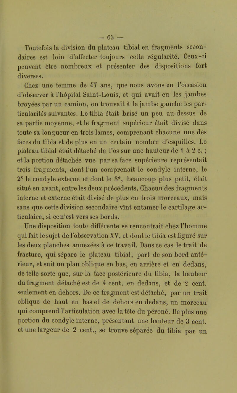 Toutefois la division du plateau tibial en fragments secon- daires est loin d'affecter toujours cette régularité. Ceux-ci peuvent être nombreux et présenter des dispositions fort diverses. Chez une temme de 47 ans, que nous avons eu l'occasion d'observer à l'hôpital Saint-Louis, et qui avait eu les jambes broyées par un camion, on trouvait à la jambe gauche les par- ticularités suivantes. Le tibia était brisé un peu au-dessus de sa partie moyenne, et le fragment supérieur était divisé dans toute sa longueur en trois lames, comprenant chacune une des faces du tibia et de plus en un certain nombre d'esquilles. Le plateau tibial était détaché de l'os sur une hauteur de I à 2 c. ; et la portion détachée vue par sa face supérieure représentait trois fragments, dont l'un comprenait le condyle interne, le 2e le condyle externe et dont le 3e, beaucoup plus petit, était situé en avant, entre les deux précédents. Chacun des fragments interne et externe était divisé de plus en trois morceaux, mais sans que cette division secondaire vint entamer le cartilage ar- ticulaire, si ce n'est vers ses bords. Une disposition toute différente se rencontrait chez l'homme qui fait le sujet de l'observation XV, et dont le tibia est figuré sur les deux planches annexées à ce travail. Dans ce cas le trait de fracture, qui sépare le plateau tibial, part de son bord anté- rieur, et suit un plan oblique en bas, en arrière et en dedans, de telle sorte que, sur la face postérieure du tibia, la hauteur du fragment détaché est de 4 cent, en dednns, et de 2 cent, seulement en dehors. De ce fragment est détaché, par un trait oblique de haut en bas et de dehors en dedans, un morceau qui comprend l'articulation avec la tête du péroné. De plus une portion du condyle interne, présentant une hauteur de 3 cent, et une largeur de 2 cent., se trouve séparée du tibia par un