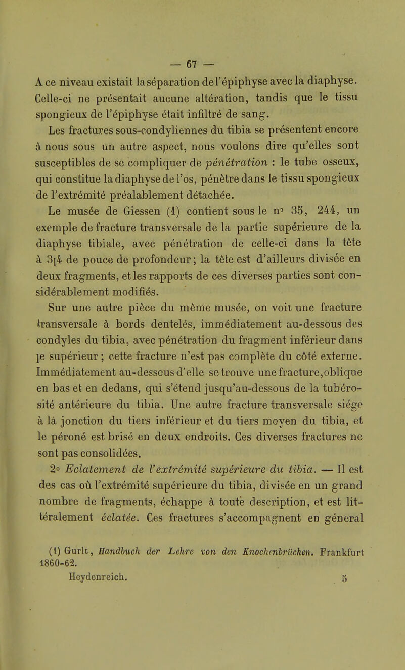 A ce niveau existait la séparation del'épiphyse avec la diaphyse. Celle-ci ne présentait aucune altération, tandis que le tissu spongieux de l'épiphyse était infiltré de sang. Les fractures sous-condyliennes du tibia se présentent encore à nous sous un autre aspect, nous voulons dire qu'elles sont susceptibles de se compliquer de pénétration : le tube osseux, qui constitue la diaphyse de l'os, pénètre dans le tissu spongieux de l'extrémité préalablement détachée. Le musée de Giessen (1) contient sous le n^ 35, 244, un exemple de fracture transversale de la partie supérieure de la diaphyse tibiale, avec pénétration de celle-ci dans la tète à 3^4 de pouce de profondeur ; la tète est d'ailleurs divisée en deux fragments, et les rapports de ces diverses parties sont con- sidérablement modifiés. Sur une autre pièce du même musée, on voit une fracture transversale à bords dentelés, immédiatement au-dessous des condyles du tibia, avec pénétration du fragment inférieur dans ]e supérieur ; cette fracture n'est pas complète du côté externe. Immédiatement au-dessous d'elle se trouve une fracture,oblique en bas et en dedans, qui s'étend jusqu'au-dessous de la tubéro- sité antérieure du tibia. Une autre fracture transversale siège à là jonction du tiers inférieur et du tiers moyen du tibia, et le péroné est brisé en deux endroits. Ces diverses fractures ne sont pas consolidées. 2° Eclatement de Vextrémité supérieure du tibia. — Il est des cas où l'extrémité supérieure du tibia, divisée en un grand nombre de fragments, échappe à toute description, et est lit- téralement éclatée. Ces fractures s'accompagnent en général (l)Gurlt, Handbuch der Lehre von den Knochenbriichen. Frankfurt. 1860-62. Heydenreich. 5