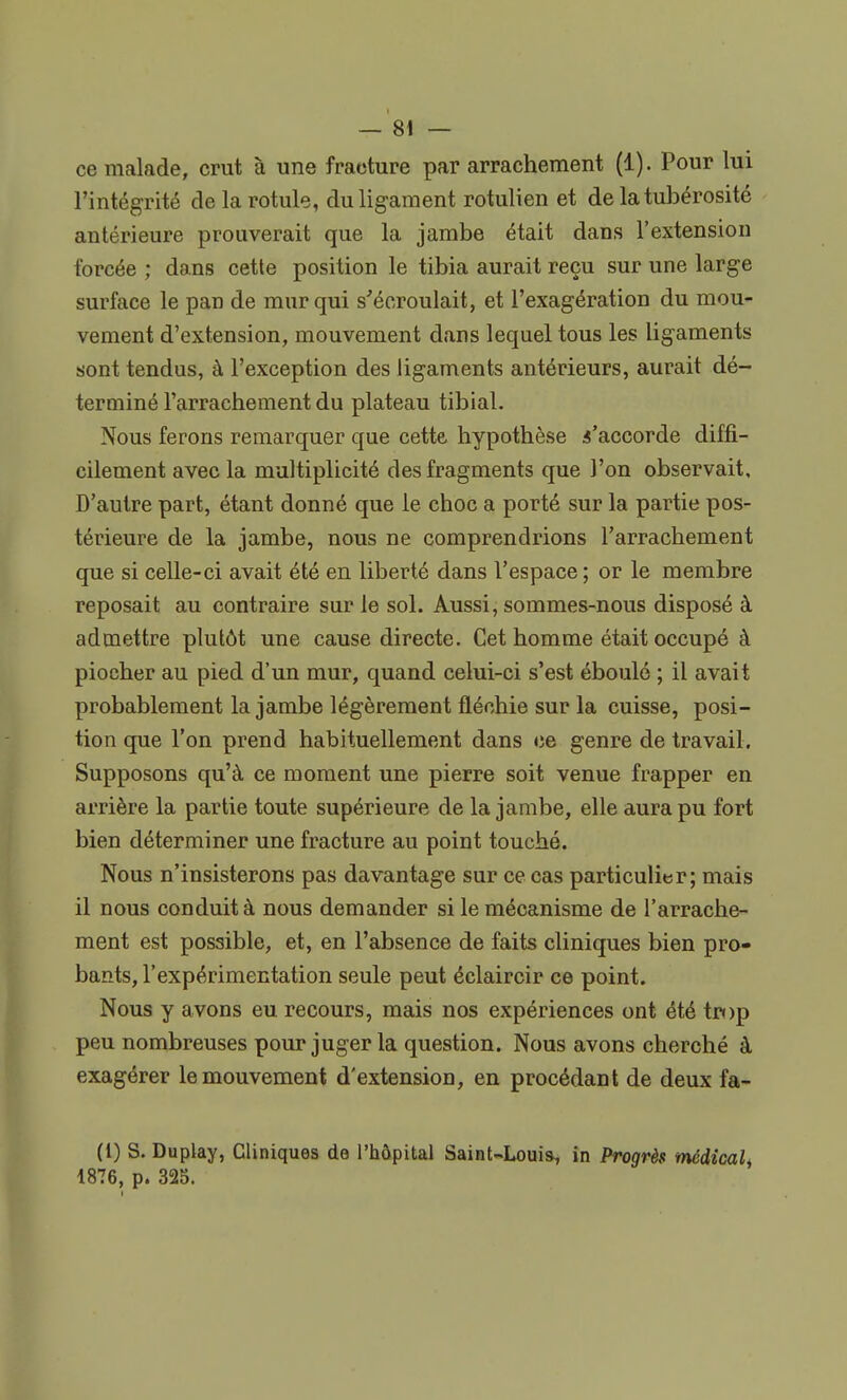 ce malade, crut à une fracture par arrachement (1). Pour lui l'intégrité de la rotule, du ligament rotulien et de la tubérosité antérieure prouverait que la jambe était dans l'extension forcée ; dans cette position le tibia aurait reçu sur une large surface le pan de mur qui s'écroulait, et l'exagération du mou- vement d'extension, mouvement dans lequel tous les ligaments sont tendus, à l'exception des ligaments antérieurs, aurait dé- terminé l'arrachement du plateau tibial. Nous ferons remarquer que cette hypothèse s'accorde diffi- cilement avec la multiplicité des fragments que l'on observait. D'autre part, étant donné que le choc a porté sur la partie pos- térieure de la jambe, nous ne comprendrions l'arrachement que si celle-ci avait été en liberté dans l'espace ; or le membre reposait au contraire sur le sol. Aussi, sommes-nous disposé à admettre plutôt une cause directe. Cet homme était occupé à piocher au pied d'un mur, quand celui-ci s'est éboulé ; il avait probablement la jambe légèrement fléchie sur la cuisse, posi- tion que l'on prend habituellement dans ce genre de travail. Supposons qu'à ce moment une pierre soit venue frapper en arrière la partie toute supérieure de la jambe, elle aura pu fort bien déterminer une fracture au point touché. Nous n'insisterons pas davantage sur ce cas particulier; mais il nous conduit à nous demander si le mécanisme de l'arrache- ment est possible, et, en l'absence de faits cliniques bien pro- bants, l'expérimentation seule peut éclaircir ce point. Nous y avons eu recours, mais nos expériences ont été trop peu nombreuses pour juger la question. Nous avons cherché à exagérer le mouvement d'extension, en procédant de deux fa- (1) S. Duplay, Cliniques de l'hôpital Saint-Louis, in Progrès médical, 1876, p. 325.