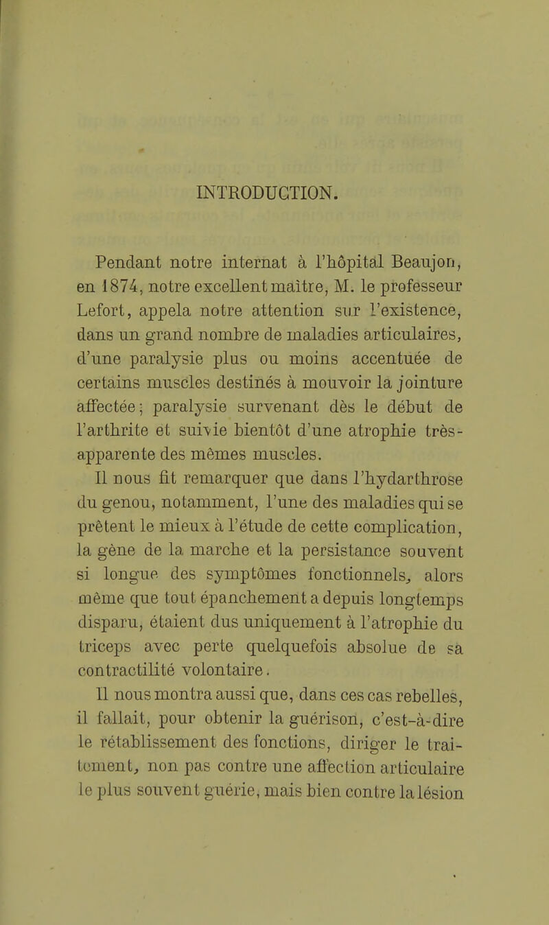 INTRODUCTION. Pendant notre internat à l'hôpital Beaujon, en 1874, notre excellent maître, M. le professeur Lefort, appela notre attention sur l'existence, dans un grand nombre de maladies articulaires, d'une paralysie plus ou moins accentuée de certains muscles destinés à mouvoir la jointure aflfectée; paralysie survenant dès le début de l'arthrite et suivie bientôt d'une atrophie très- apparente des mêmes muscles. Il nous fit remarquer que dans l'hydarthrose du genou, notamment, l'une des maladies qui se prêtent le mieux à l'étude de cette complication, la gène de la marche et la persistance souvent si longue des symptômes fonctionnels^ alors même que tout épanchement a depuis longtemps disparu, étaient dus uniquement à l'atrophie du triceps avec perte quelquefois absolue de sa contractilité volontaire. Il nous montra aussi que, dans ces cas rebelles, il fallait, pour obtenir la guérison, c'est-à-dire le rétablissement des fonctions, diriger le trai- tement, non pas contre une afiection articulaire le plus souvent guérie, mais bien contre la lésion