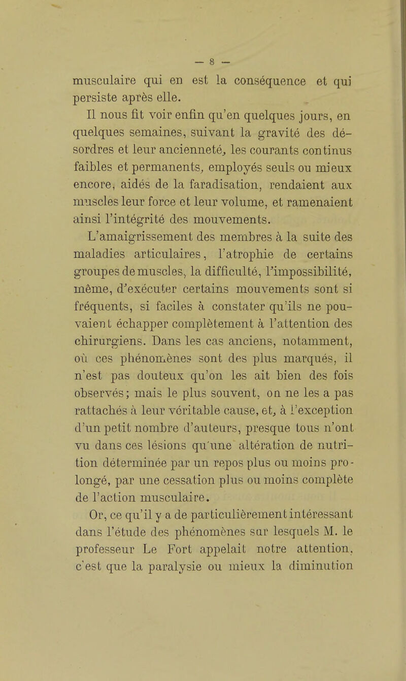 musculaire qui en est la conséquence et qui persiste après elle. Il nous fit voir enfin qu'en quelques jours, en quelques semaines, suivant la gravité des dé- sordres et leur ancienneté^ les courants continus faibles et permanents, employés seuls ou mieux encore, aidés de la faradisation, rendaient aux muscles leur force et leur volume, et ramenaient ainsi l'intégrité des mouvements. L'amaigrissement des merubres à la suite des maladies articulaires, l'atrophie de certains groupes de muscles^ la difficulté, ^impossibilité, même, d^exécuter certains mouvements sont si fréquents, si faciles à constater qu'ils ne pou- vaient échapper complètement à l'attention des chirurgiens. Dans les cas anciens, notamment, où ces phénomènes sont des plus marqués, il n'est pas douteux qu'on les ait bien des fois observés; mais le plus souvent, oq ne les a pas rattachés à leur véritable cause, et, à l'exception d'un petit nombre d'auteurs, presque tous n'ont vu dans ces lésions qu'une altération de nutri- tion déterminée par un repos plus ou moins pro- longé, par une cessation plus ou moins complète de l'action musculaire. Or, ce qu'il y a de particulièrement intéressant dans l'étude des phénomènes sur lesquels M. le professeur Le Fort appelait notre attention, c'est que la paralysie ou mieux la diminution
