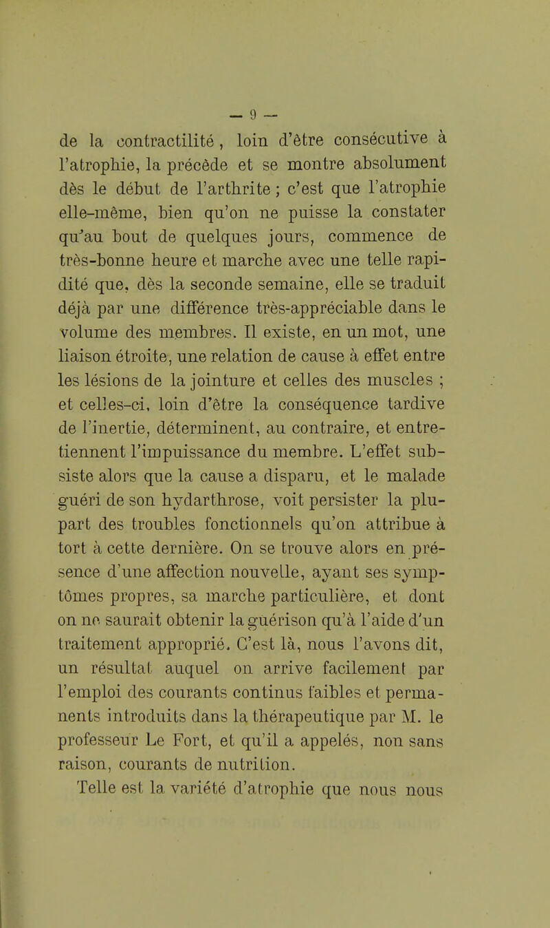 de la contractilité, loin d'être consécutive à l'atrophie, la précède et se montre absolument dès le début de l'arthrite ; c'est que l'atrophie elle-même, bien qu'on ne puisse la constater qu'au bout de quelques jours, commence de très-bonne heure et marche avec une telle rapi- dité que, dès la seconde semaine, elle se traduit déjà par une différence très-appréciable dans le volume des membres. Il existe, en un mot, une liaison étroite, une relation de cause à effet entre les lésions de la jointure et celles des muscles ; et celles-ci, loin d'être la conséquence tardive de l'inertie, déterminent, au contraire, et entre- tiennent l'impuissance du membre. L'effet sub- siste alors que la cause a disparu, et le malade guéri de son hydarthrose, voit persister la plu- part des troubles fonctionnels qu'on attribue à tort à cette dernière. On se trouve alors en pré- sence d'une affection nouvelle, ayant ses symp- tômes propres, sa marche particulière, et dont on no saurait obtenir la guérison qu'à l'aide d'un traitement approprié. C'est là, nous l'avons dit, un résultat auquel on arrive facilement par l'emploi des courants continus faibles et perma- nents introduits dans la thérapeutique par M. le professeur Le Fort, et qu'il a appelés, non sans raison, courants de nutrition. Telle est la variété d'atrophie que nous nous