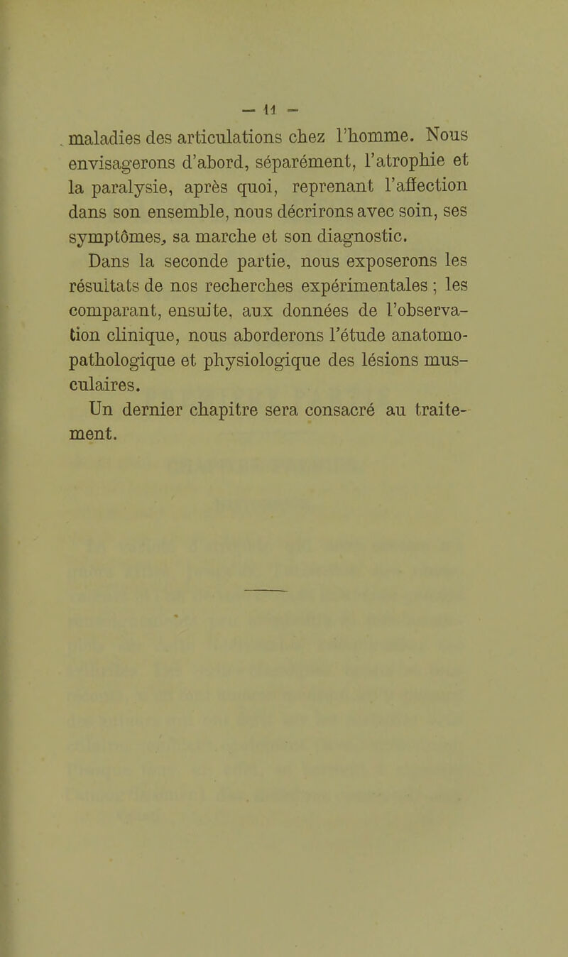 maladies des articulations chez l'homme. Nous envisagerons d'abord, séparément, l'atrophie et la paralysie, après quoi, reprenant l'affection dans son ensemble, nous décrirons avec soin, ses symptômes, sa marche et son diagnostic. Dans la seconde partie, nous exposerons les résultats de nos recherches expérimentales ; les comparant, ensuite, aux données de l'observa- tion clinique, nous aborderons Tétude anatomo- pathologique et physiologique des lésions mus- culaires. Un dernier chapitre sera consacré au traite- ment.