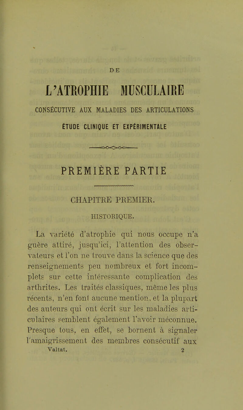 DE L'ATROPHIE MUSCULAIRE CONSÉCUTIVE AUX MALADIES DES ARTICULATIONS ETUDE CLINIQUE ET EXPÉRIIYIENTALE PREMIÈRE PARTIE CHAPITRE PREMIER. HISTORIQUE. La variété d'atropLie qui nous occupe n'a guère attiré, jusqu'ici, l'attention des obser- vateurs et l'on ne trouve dans la science que des renseignements peu nombreux et fort incom- plets sur cette intéressante complication des arthrites. Les traités classiques, même les plus récents, n'en foni aucune mention, et la plupart des auteurs qui ont écrit sur les maladies arti- culaires semblent également l'avoir méconnue. Presque tous, en effet, se bornent à signaler rnmaigrissement des membres consécutif aux Valtat. 2