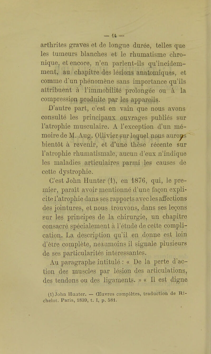 arthrites graves et de longue durée, telles que les tumeurs blanclies et le rhumatisme chro- nique, et encore, n'en parlent-ils qu'incidem- ment, au chapitre des lésions anatomiques, et comme d'un phénomène sans importance qu'ils attribuent à l'immobilité prolongée ou à la compression produite par les appareils. D'autre part, c'est en vain que nous avons consulté les principaux ouvrages publiés sur l'atrophie musculaire. A l'exception d'un mé- moire de M. Aug. Ollivier sur lequel nous auroi^ bientôt à revenir, et d'une thèse récente sur l'atrophie rhumatismale, aucun d'eux n'indique les maladies articulaires parjni les causes de cette dystrophie. C'est John Hunter (1), en 1876, qui, le pre- mier, parait avoir mentionné d'une façon expli- cite l'atrophie dans ses rapports avec les affections des jointures, et nous trouvons, dans ses leçons sur les principes de la chirurgie, un chapitre consacré spécialement à l'étude do cette compli- cation. La description qu'il en donne est loin d'être complète, néanmoins il signale plusieurs de ses particularités intéressantes. Au paragraphe intitulé : « De la perte d'ac- tion des muscles par lésion des articulations, des tendons ou des ligaments. » « Il est digne (l)John Huater. — Œuvres complètes, traduction de Ri- chelot. Paris, 1839, t. I, p. 581.