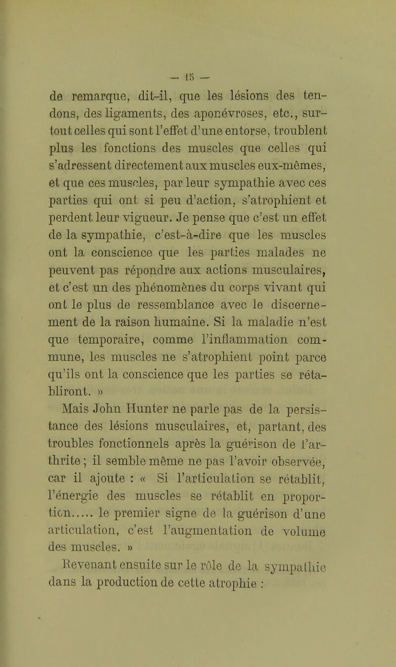 de remarque, dit-il, que les lésions des ten- dons, des ligaments, des aponévroses, etc., sur- tout celles qui sont l'effet d'une entorse, troublent plus les fonctions des muscles que celles qui s'adressent directement aux muscles eux-mêmes, et que ces muscles, par leur sympathie avec ces parties qui ont si peu d'action, s'atrophient et perdent leur vigueur. Je pense que c'est un etfet de la sympathie, c'est-à-dire que les muscles ont la conscience que les parties malades ne peuvent pas répondre aux actions musculaires, et c'est un des phénomènes du corps vivant qui ont le plus de ressemblance avec le discerne- ment de la raison humaine. Si la maladie n'est que temporaire, comme l'inflammation com- mune, les muscles ne s'atrophient point parce qu'ils ont la conscience que les parties se réta- bliront. » Mais John Hunter ne parle pas de la persis- tance des lésions musculaires, et, partant, des troubles fonctionnels après la guénson de i'ar- thrite ; il semble même ne pas l'avoir observée, car il ajoute : « Si l'articulation se rétablit, l'énergie des muscles se rétablit en propor- tion le premier signe de la guérison d'une articulation, c'est l'augmentation de volume des muscles. » Revenant ensuite sur le rôle de la sympathie dans la production de cette atrophie :