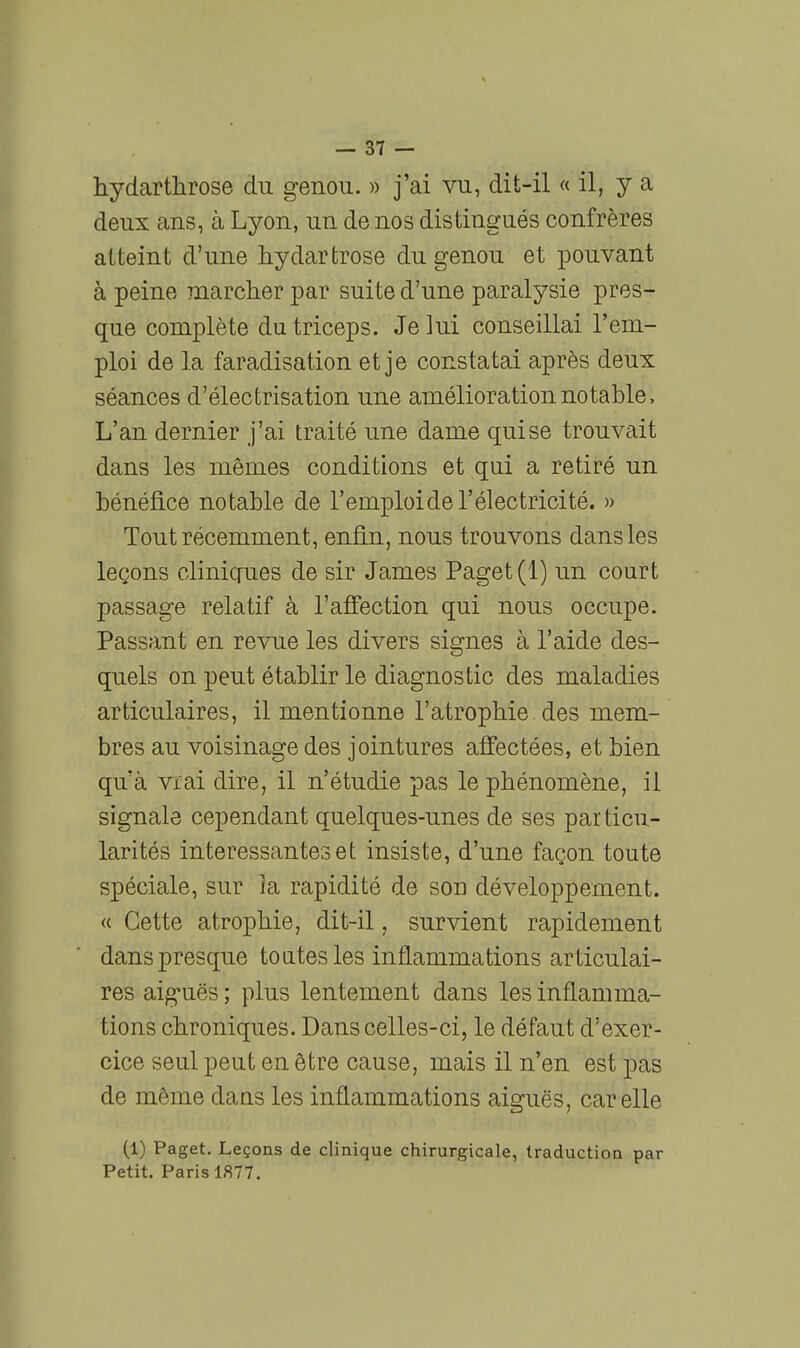 hydarthrose du genou. » j'ai vu, dît-il « il, y a deux ans, à Lyon, un de nos distingués confrères atteint d'une hydarfcrose du genou et pouvant à peine marcher par suite d'une paralysie pres- que complète du triceps. Je lui conseillai l'em- ploi de la faradisation et je constatai après deux séances d'électrisation une amélioration notable. L'an dernier j'ai traité une dame qui se trouvait dans les mêmes conditions et qui a retiré un bénéfice notable de l'emploide l'électricité. » Tout récemment, enfin, nous trouvons dans les leçons cliniques de sir James Paget(l) un court passage relatif à l'afî'ection qui nous occupe. Passant en revue les divers signes à l'aide des- quels on peut établir le diagnostic des maladies articulaires, il mentionne l'atrophie des mem- bres au voisinage des jointures affectées, et bien qu'à vrai dire, il n'étudie pas le phénomène, il signale cependant quelques-unes de ses particu- larités intéressantes et insiste, d'une façon toute spéciale, sur la rapidité de son développement. « Cette atrophie, dit-il, survient rapidement dans presque toatesles inflammations articulai- res aig-uës ; plus lentement dans les inflamma- tions chroniques. Dans celles-ci, le défaut d'exer- cice seul peut en être cause, mais il n'en est pas de même daas les inflammations aiguës, car elle (1) Paget. Leçons de clinique chirurgicale, traduction par Petit. Paris 1877,