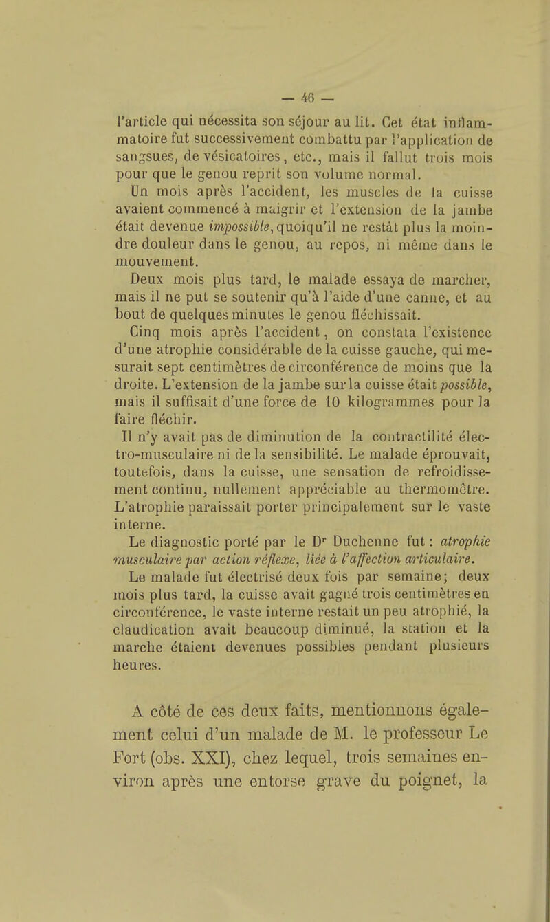 l'article qui nécessita son séjour au lit. Cet état inllam- matoii'e fut successivement combattu par l'application de sangsues, de vésicatoires, etc., mais il fallut trois mois pour que le genou reprit son volume normal. Dn mois après l'accident, les muscles de la cuisse avaient commencé à maigrir et l'extension de la jambe était devenue mpossii/e, quoiqu'il ne restât plus la moin- dre douleur dans le genou, au repos, ni môme dans le mouvement. Deux mois plus tard, le malade essaya de marcher, mais il ne put se soutenir qu'à l'aide d'une canne, et au bout de quelques minutes le genou fléchissait. Cinq mois après l'accident, on constata l'existence d'une atrophie considérable de la cuisse gauche, qui me- surait sept centimètres de circonférence de moins que la droite. L'extension de la jambe sur la cuisse était possible^ mais il suffisait d'une force de 10 kilogrammes pour la faire fléchir. Il n'y avait pas de diminution de la contractilité élec- tro-musculaire ni delà sensibilité. Le malade éprouvait, toutefois, dans la cuisse, une sensation de refroidisse- ment continu, nullement appréciable au thermomètre. L'atrophie paraissait porter principalement sur le vaste interne. Le diagnostic porté par le D Duchenne fut : atrophie mmculaire par action 7'éflexe, liée à l'affection articulaire. Le malade fut électrisé deux fois par semaine; deux mois plus tard, la cuisse avait gagné trois centimètres en circonférence, le vaste interne restait un peu atrophié, la claudication avait beaucoup diminué, la station et la marche étaient devenues possibles pendant plusieurs heures. A côté de ces deux faits, mentionnons égale- ment celui d'un malade de M. le professeur Le Fort (obs. XXI), chez lequel, trois semaines en- viron après une entorse grave du poignet, la