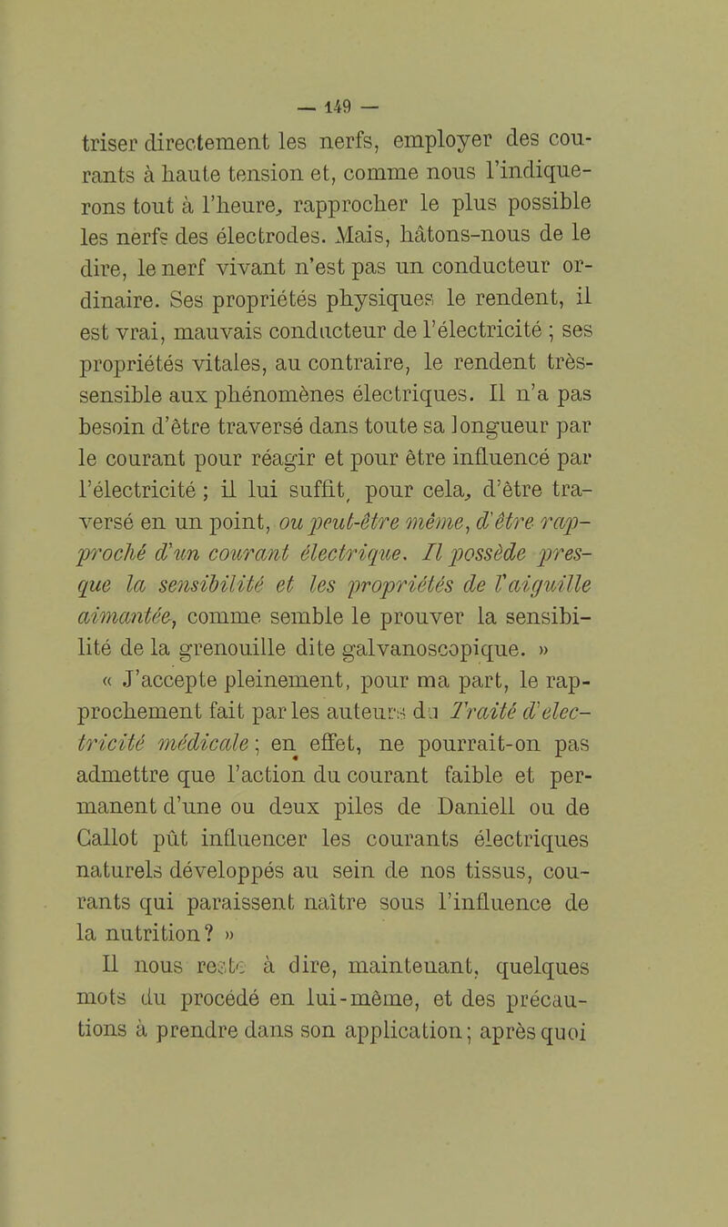 triser directement les nerfs, employer des cou- rants à haute tension et, comme nous l'indique- rons tout à l'heure, rapprocher le plus possible les nerfs des électrodes. Mais, hâtons-nous de le dire, le nerf vivant n'est pas un conducteur or- dinaire. Ses propriétés physiques le rendent, il est vrai, mauvais conducteur de l'électricité ; ses propriétés vitales, au contraire, le rendent très- sensible aux phénomènes électriques. Il n'a pas besoin d'être traversé dans toute sa longueur par le courant pour réagir et pour être influencé par l'électricité ; il lui suffit, pour cela, d'être tra- versé en un point, ou peut-être même, d'être raiJ- proché d'un courant électrique. Il possède pres- que la sensibilité et les iwopriétés de Vaiguille aimantée, comme semble le prouver la sensibi- lité de la grenouille dite galvanoscopique. » « J'accepte pleinement, pour ma part, le rap- prochement fait parles auteurs da l'raité d^'élec- tricité médicale ; en effet, ne pourrait-on pas admettre que l'action du courant faible et per- manent d'une ou deux piles de Daniel! ou de Callot pût influencer les courants électriques naturels développés au sein de nos tissus, cou- rants qui paraissent naître sous l'influence de la nutrition? » Il nous reste à dire, maintenant, quelques mots du procédé en lui-môme, et des précau- tions à prendre dans son application; après quoi