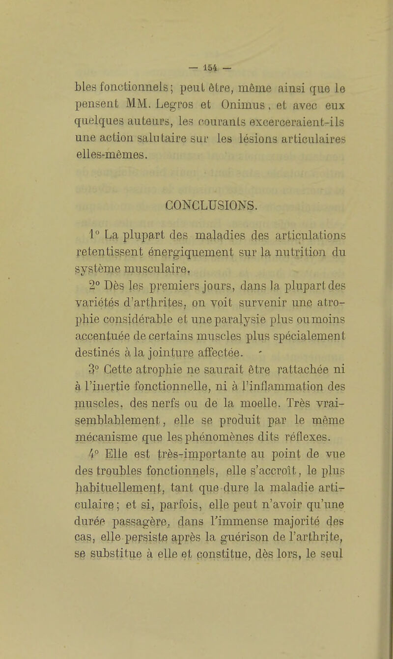 bles fonctionneis ; peut être, même ainsi que le pensent MM. Legros et Onimus, et avec eux quelques auteurs, les courants excerceraient-ils une action salutaire sur les lésions articulaires elles-mêmes. CONCLUSIONS. 1° La plupart des maladies des articulations retentissent énergiquement sur la nutrition du système musculaire, 2° Dès les premiers jours, dans la plupart des variétés d'arthrites, on voit survenir une atro- p]iie considérable et une paralysie plus ou moins accentuée de certains muscles plus spécialement destinés à la jointure affectée. 3° Cette atrophie ne saurait être rattachée ni h l'inertie fonctionnelle, ni à l'inflammation des fnuscles. des nerfs ou de la moelle. Très vrai- semblablement, elle se produit par le même mécanisme que les phénomènes dits réflexes. 4^ Elle est très-importante au point de vue des troubles fonctionnels, elle s'accroît, le plus l^abituellement, tant que dm© la maladie arti- culaire; et si, parfois, elle peut n'avoir qu'une durée passagère, dans Timmense majorité des pas, elle persiste après la guérison de l'arthrite, sie substitue à elle e]t ponstitue, dès lors, le seul