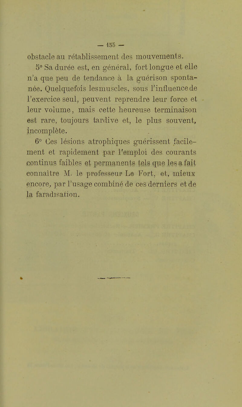 — 185 — obstacle au rétablissement des mouvements. 5 Sa durée est, en général, fort longue et elle n'a que peu de tendance à la guérison sponta- née. Quelquefois lesmuscles, sous l'influence de l'exercice seul, peuvent reprendre leur force et leur volume, mais cette heureuse terminaison est rare, toujours tardive et, le plus souvent, incomplète. 6° Ces lésions atrophiques guérissent facile- ment et rapidement par remploi des courants continus faibles et permg^nents tels que les a fait connaître M. le professeur Le Fort, et, mieux encore^ par l'usage combiné de ces derniers et de la faradisation.