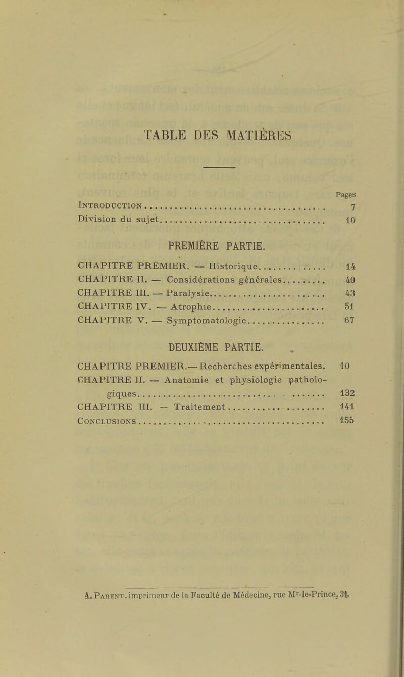 TABLE DES MATIÈRICS Pages Introduction , 7 Division du sujet 10 PREMIÈRE PARTIE. CHAPITRE PREMIER. — Historique 14 CHAPITRE II. — Considérations générales 40 CHAPITRE m. — Paralysie 43 CHAPITRE IV. — Atrophie 5l CHAPITRE V. — Symptomatologie 67 DEUXIÈME PARTIE. CHAPITRE PREMIER.—Recherches expérimentales. 10 CHAPITRE II. — Anatomie et physiologie patholo- giques , 132 CHAPITRE III. - Traitement 141 Conclusions -, 155 à. Parent . imiirimnur de la Faculté de Médecine, rue M'-le-Prince. 3L