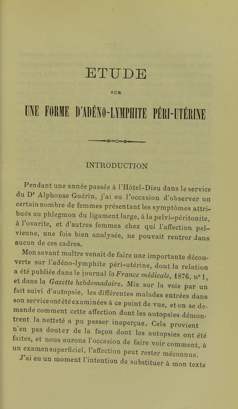 ETUDE SUR m FORME D'ADlP-LïMPHITE PiRI-eTÉRIl ■B-oOchQ. INTRODUCTION Pendant une année passée à l'Hôtel-Dieu dans le service du D' Alphonse Guérin, j'ai eu l'occasion d'observer un certain nombre de femmes présentant les symptômes attri- bues au phlegmon du ligament large, àla pelvi-péritonite, à l'ovarite, et d'autres femmes chez qui l'affection pell vienne, une fois bien analysée, ne pouvait rentrer dans aucun de ces cadres. Mon savant maître venait de faire une importante décou- verte sur l'adéno-lymphite péri-utérine, dont la relation a ete publiée dans le journal laFrance médicale, 1876 n° 1 et dans la Gazette hebdomadaire. Mis sur la voie par un fait suivi d'autopsie, les différentes malades entrées dans son service ont été examinées à ce point de vue, et on se de mande comment cette affection dont les autopsies démon- trent la netteté a pu passer inaperçue. Cela provient nen pas douter de la façon dont les autopsies ont été taites, et nous aurons l'occasion de faire voir comment à un examensuperficiel, l'affection peut rester méconnue ' J ai eu un moment l'intention de substituer à mon texte