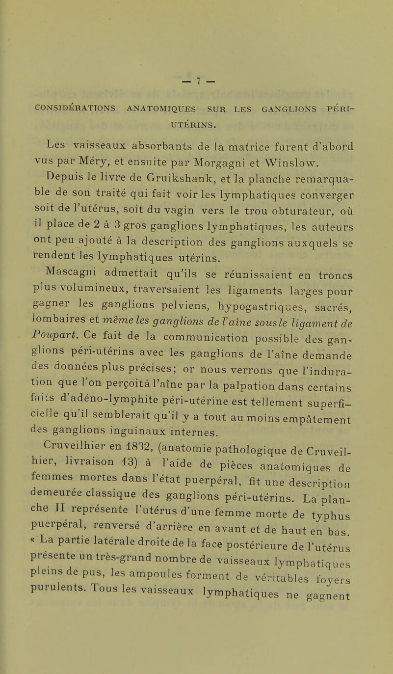 CONSIDÉRATIONS ANATOMIQUES SUR LES GANGLIONS PÉRI- UTÉRINS. Les vaisseaux absorbants de Ja matrice furent d'abord VUS par Méry, et ensuite par Morgagni et Winslow. Depuis le livre de Gruikshank, et la planche remarqua- ble de son traité qui fait voiries lymphatiques converger soit de l'utérus, soit du vagin vers le trou obturateur, où il place de 2 à 3 gros ganglions lymphatiques, les auteurs ont peu ajouté à la description des ganglions auxquels se rendent les lymphatiques utérins. Mascagiii admettait qu'ils se réunissaient en troncs plus volumineux, traversaient les ligaments larges pour gagner les ganglions pelviens, hypogastriques, sacrés, lombaires et même les ganglions de Vaine sous le ligament de Potcpart. Ce fait de la communication possible des gan- glions péri-utérins avec les ganglions de l'aîne demande des doanées plus précises; or nous verrons que l'indura- tion que l'on perçoità l'aîne par la palpation dans certains faiis d'adéno-lymphite péri-utérine est tellement superfi- cielle qu'il semblerait qu'il y a tout au moins empâtement des ganglions inguinaux internes. Cruveilhier en 18S2, (anatomie pathologique de Cruveil- hier, livraison 13) à l'aide de pièces anatomiques de femmes mortes dans l'état puerpéral, fit une description demeurée classique des ganglions péri-utérins. La plan- che II représente l'utérus d'une femme morte de typhus puerpéral, renversé d'arrière en avant et de haut en bas « La partie latérale droite de la face postérieure de l'utérus présente un très-grand nombre de vaisseaux lymphatiques plemsdepus, les ampoules forment de véritables foyers purulents. Tous les vaisseaux lymphatiques ne gagnent