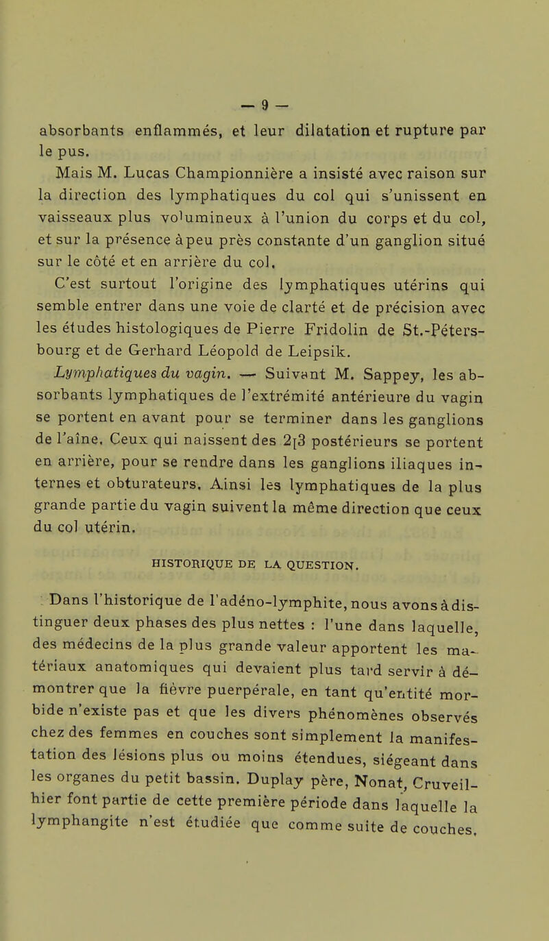 absorbants enflammés, et leur diiatation et rupture par le pus. Mais M. Lucas Championnière a insisté avec raison sur la direction des lymphatiques du col qui s'unissent en vaisseaux plus volumineux à l'union du corps et du col, et sur la présence à peu près constante d'un ganglion situé sur le côté et en arrière du col. C'est surtout l'origine des lymphatiques utérins qui semble entrer dans une voie de clarté et de précision avec les études histologiques de Pierre Fridolin de St.-Péters- bourg et de Gerhard Léopold de Leipsik. Lymphatiques du vagin. — Suivynt M. Sappey, les ab- sorbants lymphatiques de l'extrémité antérieure du vagin se portent en avant pour se terminer dans les ganglions de l'aîne. Ceux qui naissent des 2^3 postérieurs se portent en arrière, pour se rendre dans les ganglions iliaques in- ternes et obturateurs. Ainsi les lymphatiques de la plus grande partie du vagin suivent la même direction que ceux du col utérin. HISTORIQUE DE LA QUESTION. Dans l'historique de l'adéno-lymphite,nous avonsàdis- tinguer deux phases des plus nettes : l'une dans laquelle, des médecins de la plus grande valeur apportent les ma-^ tériaux anatomiques qui devaient plus tai'd servir à dé- montrer que Ja fièvre puerpérale, en tant qu'entité mor- bide n'existe pas et que les divers phénomènes observés chez des femmes en couches sont simplement la manifes- tation des lésions plus ou moins étendues, siégeant dans les organes du petit bassin. Duplay père, Nonat, Cruveil- hier font partie de cette première période dans laquelle la lymphangite n'est étudiée que comme suite de couches.