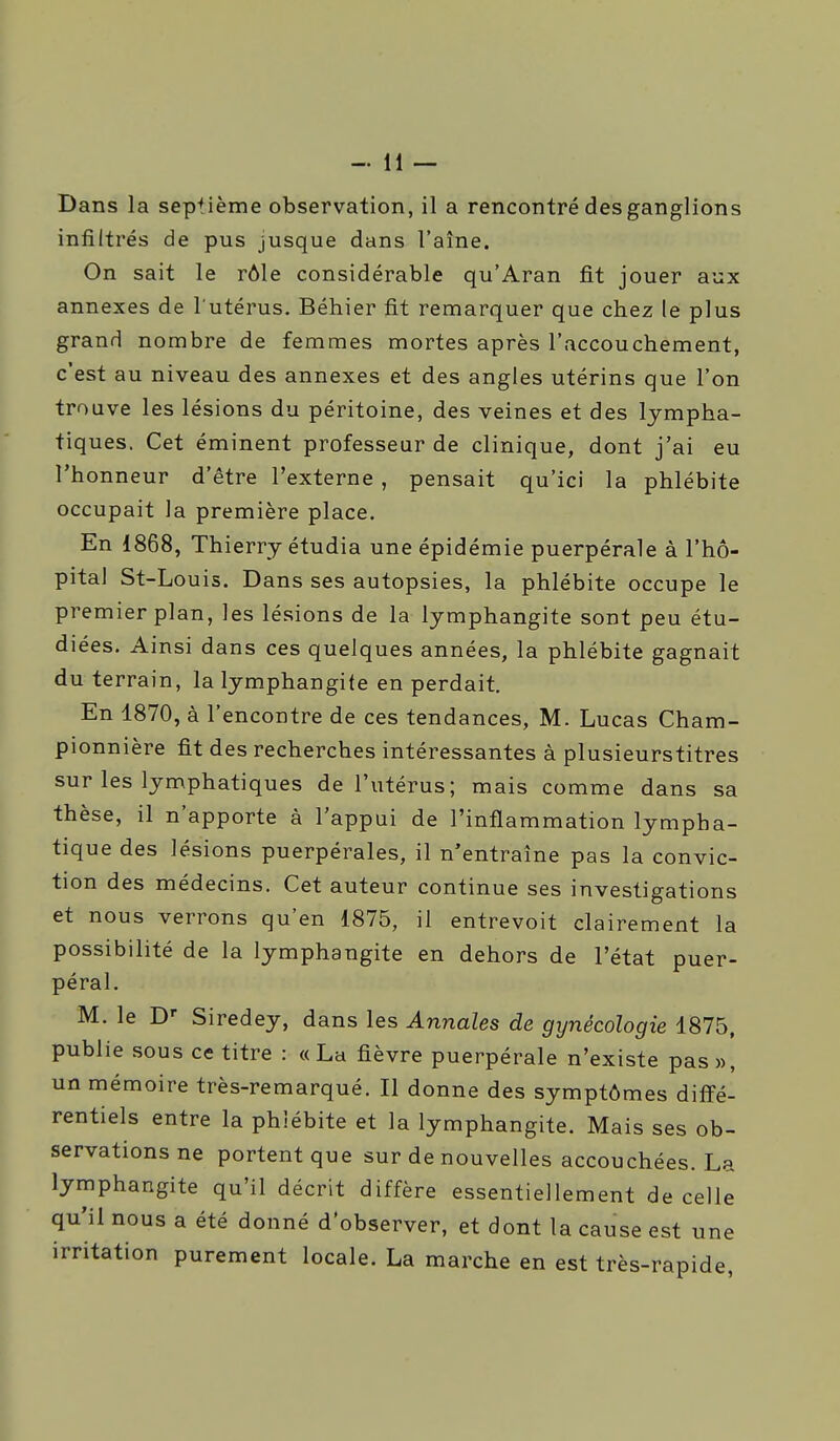 Dans la sep^Jème observation, il a rencontré des ganglions infiltrés de pus jusque dans l'aîne. On sait le rôle considérable qu'Aran fit jouer aux annexes de l'utérus. Béhier fit remarquer que chez le plus grand nombre de femmes mortes après l'accouchement, c'est au niveau des annexes et des angles utérins que l'on trouve les lésions du péritoine, des veines et des lympha- tiques. Cet éminent professeur de clinique, dont j'ai eu l'honneur d'être l'externe , pensait qu'ici la phlébite occupait la première place. En 1868, Thierry étudia une épidémie puerpérale à l'hô- pital St-Louis. Dans ses autopsies, la phlébite occupe le premier plan, les lésions de la lymphangite sont peu étu- diées. Ainsi dans ces quelques années, la phlébite gagnait du terrain, la lymphangite en perdait. En 1870, à l'encontre de ces tendances, M. Lucas Cham- pionnière fit des recherches intéressantes à plusieurstitres sur les lymphatiques de l'utérus; mais comme dans sa thèse, il n'apporte à l'appui de l'inflammation lympha- tique des lésions puerpérales, il n'entraîne pas la convic- tion des médecins. Cet auteur continue ses investigations et nous verrons qu'en 1875, il entrevoit clairement la possibilité de la lymphangite en dehors de l'état puer- péral. M. le D- Siredey, dans les Annales de gynécologie 1875, publie sous ce titre : «La fièvre puerpérale n'existe pas», un mémoire très-remarqué. Il donne des symptômes diffé- rentiels entre la phlébite et la lymphangite. Mais ses ob- servations ne portent que sur de nouvelles accouchées. La lymphangite qu'il décrit diffère essentiellement de celle qu'il nous a été donné d'observer, et dont la cause est une irritation purement locale. La marche en est très-rapide,
