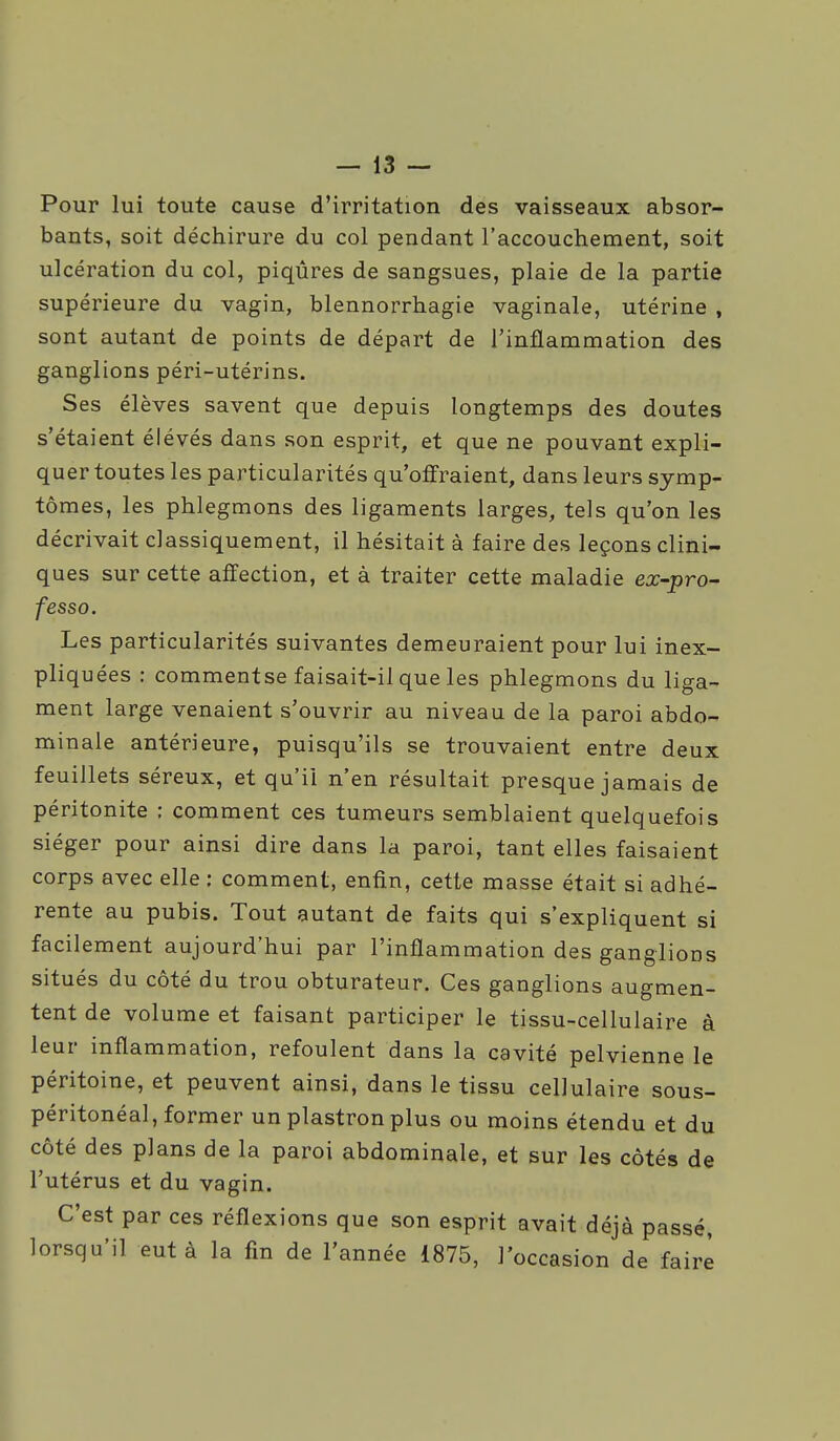 Pour lui toute cause d'irritation des vaisseaux absor- bants, soit déchirure du col pendant l'accouchement, soit ulcération du col, piqûres de sangsues, plaie de la partie supérieure du vagin, blennorrhagie vaginale, utérine , sont autant de points de départ de l'inflammation des ganglions péri-utérins. Ses élèves savent que depuis longtemps des doutes s'étaient élevés dans son esprit, et que ne pouvant expli- quer toutes les particularités qu'offraient, dans leurs symp- tômes, les phlegmons des ligaments larges, tels qu'on les décrivait classiquement, il hésitait à faire des leçons clini- ques sur cette affection, et à traiter cette maladie ex-pro- fesso. Les particularités suivantes demeuraient pour lui inex- pliquées : commentse faisait-il que les phlegmons du liga- ment large venaient s'ouvrir au niveau de la paroi abdo- minale antérieure, puisqu'ils se trouvaient entre deux feuillets séreux, et qu'il n'en résultait presque jamais de péritonite : comment ces tumeurs semblaient quelquefois siéger pour ainsi dire dans la paroi, tant elles faisaient corps avec elle : comment, enfin, cette masse était si adhé- rente au pubis. Tout autant de faits qui s'expliquent si facilement aujourd'hui par l'inflammation des ganglions situés du côté du trou obturateur. Ces ganglions augmen- tent de volume et faisant participer le tissu-cellulaire à leur inflammation, refoulent dans la cavité pelvienne le péritoine, et peuvent ainsi, dans le tissu cellulaire sous- péritonéal, former un plastron plus ou moins étendu et du côté des plans de la paroi abdominale, et sur les côtés de l'utérus et du vagin. C'est par ces réflexions que son esprit avait déjà passé, lorsqu'il eut à la fin de l'année 1875, l'occasion de faire