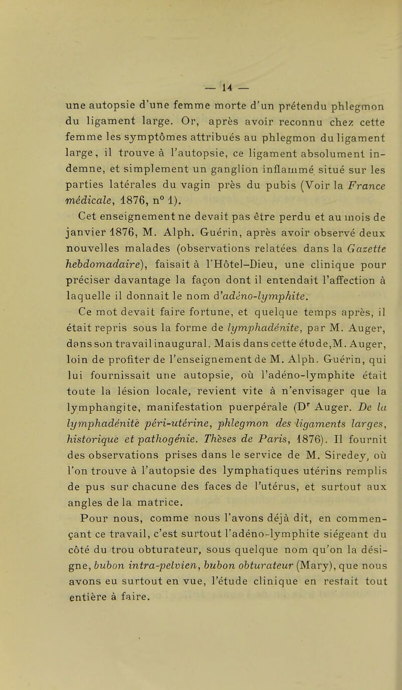 une autopsie d'une femme morte d'un prétendu phlegmon du ligament large. Or, après avoir reconnu chez cette femme les symptômes attribués au phlegmon du ligament large, il trouve à l'autopsie, ce ligament absolument in- demne, et simplement un ganglion inflammé situé sur les parties latérales du vagin près du pubis (Voir la France médicale, 1876, n° 1). Cet enseignement ne devait pas être perdu et au mois de janvier 1876, M. Alph. Guérin, après avoir observé deux nouvelles malades (observations relatées dans la Gazette hebdomadaire), faisait à l'Hôtel-Dieu, une clinique pour préciser davantage la façon dont il entendait l'affection à laquelle il donnait le nom à'adéno-lymphite. Ce mot devait faire fortune, et quelque temps après, il était repris sous la forme de lymphadënite, par M. Auger, dans son travail inaugural. Mais dans cette étude,M. Auger, loin de profiter de l'enseignement de M. Alph. Guérin, qui lui fournissait uTie autopsie, où l'adéno-lymphite était toute la lésion locale, revient vite à n'envisager que la lymphangite, manifestation puerpérale (D Auger. De la lymphadénitè péri-utérine, phlegmon des ligaments larges, historique et pathogénie. Thèses de Paris, 1876). Il fournit des observations prises dans le service de M. Siredey, où l'on trouve à l'autopsie des lymphatiques utérins remplis de pus sur chacune des faces de l'utérus, et surtout aux angles delà matrice. Pour nous, comme nous l'avons déjà dit, en commen- çant ce travail, c'est surtout l'adéno-lymphite siégeant du côté du trou obturateur, sous quelque nom qu'on la dési- gne, buhon intra-pelvien, bubon obturateur (Mary), que nous avons eu surtout en vue, l'étude clinique en restait tout entière à faire.