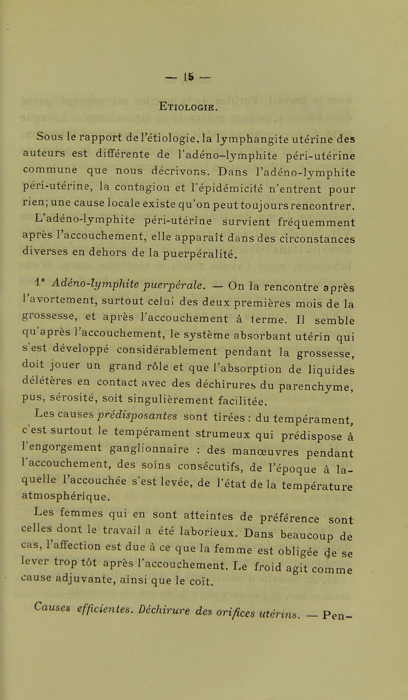 Etiologie, Sous le rapport de l'étiologie, la lymphangite utérine des auteurs est différente de l'adéno-lymphite péri-utérine commune que nous décrivons. Dans l'adéno-lymphite péri-utérine, la contagion et l'épidémicité n'entrent pour rien; une cause locale existe qu'on peut toujours rencontrer. L'adéno-lymphite péri-utérine survient fréquemment après l'accouchement, elle apparaît dans des circonstances diverses en dehors de la puerpéralité. 1» Adéno-lymphite puerpérale. — On la rencontre a près l'avortement, surtout celui des deux premières mois de la grossesse, et après l'accouchement à lerme. Il semble qu'après l'accouchement, le système absorbant utérin qui s'est développé considérablement pendant la grossesse, doit jouer un grand rôle et que l'absorption de liquides délétères en contact avec des déchirures du parenchyme, pus, sérosité, soit singulièrement facilitée. Les causes prédisposantes sont tirées : du tempérament, c'est surtout le tempérament strumeux qui prédispose à l'engorgement ganglionnaire : des manœuvres pendant l'accouchement, des soins consécutifs, de l'époque à la- quelle l'accouchée s'est levée, de l'état de la température atmosphérique. Les femmes qui en sont atteintes de préférence sont celles dont le travail a été laborieux. Dans beaucoup de cas, l'affection est due à ce que la femme est obligée 4e se lever trop tôt après l'accouchement. Le froid agit comme cause adjuvante, ainsi que le coït. Causes efficientes. Déchirure des orifices utérins. - Pen- i