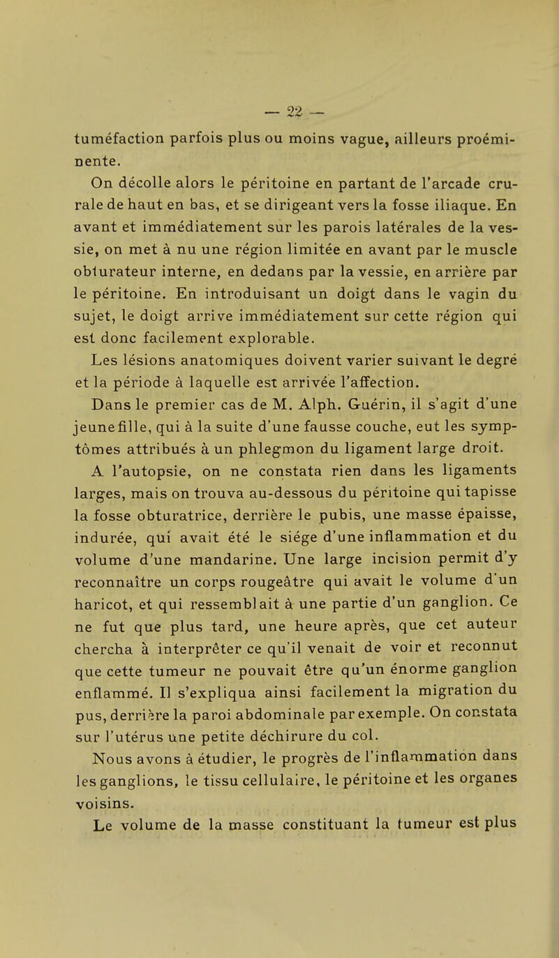 tuméfaction parfois plus ou moins vague, ailleurs proémi- nente. On décolle alors le péritoine en partant de l'arcade cru- rale de haut en bas, et se dirigeant vers la fosse iliaque. En avant et immédiatement sur les parois latérales de la ves- sie, on met à nu une région limitée en avant par le muscle oblurateur interne, en dedans par la vessie, en arrière par le péritoine. En introduisant un doigt dans le vagin du sujet, le doigt arrive immédiatement sur cette région qui est donc facilement explorable. Les lésions anatomiques doivent varier suivant le degré et la période à laquelle est arrivée l'affection. Dans le premier cas de M. Alph. Guérin, il s'agit d'une jeunefille, qui à la suite d'une fausse couche, eut les symp- tômes attribués à un phlegmon du ligament large droit. A l'autopsie, on ne constata rien dans les ligaments larges, maison trouva au-dessous du péritoine qui tapisse la fosse obturatrice, derrière le pubis, une masse épaisse, indurée, qui avait été le siège d'une inflammation et du volume d'une mandarine. Une large incision permit d'y reconnaître un corps rougeâtre qui avait le volume d'un haricot, et qui ressemblait à une partie d'un ganglion. Ce ne fut que plus tard, une heure après, que cet auteur chercha à interprêter ce qu'il venait de voir et reconnut que cette tumeur ne pouvait être qu'un énorme ganglion enflammé. Il s'expliqua ainsi facilement la migration du pus, derri ère la paroi abdominale par exemple. On constata sur l'utérus une petite déchirure du col. Nous avons à étudier, le progrès de l'inflammation dans les ganglions, le tissu cellulaire, le péritoine et les organes voisins. Le volume de la masse constituant la tumeur est plus