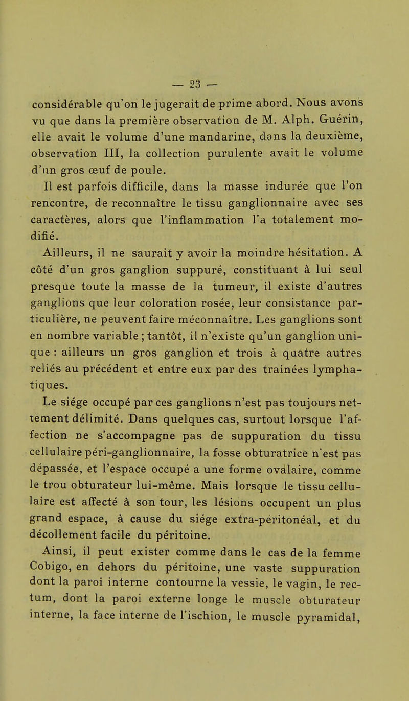 considérable qu'on le jugerait de prime abord. Nous avons vu que dans la première observation de M. Alph. Guérin, elle avait le volume d'une mandarine, dans la deuxième, observation III, la collection purulente avait le volume d'un gros œuf de poule. Il est parfois difficile, dans la masse indurée que l'on rencontre, de reconnaître le tissu ganglionnaire avec ses caractères, alors que l'inflammation l'a totalement mo- difié. Ailleurs, il ne saurait y avoir la moindre hésitation. A côté d'un gros ganglion suppuré, constituant à lui seul presque toute la masse de la tumeur, il existe d'autres ganglions que leur coloration rosée, leur consistance par- ticulière, ne peuvent faire méconnaître. Les ganglions sont en nombre variable ; tantôt, il n'existe qu'un ganglion uni- que : ailleurs un gros ganglion et trois à quatre autres reliés au précédent et entre eux par des traînées lympha- tiques. Le siège occupé par ces ganglions n'est pas toujours net- tement délimité. Dans quelques cas, surtout lorsque l'af- fection ne s'accompagne pas de suppuration du tissu cellulaire péri-ganglionnaire, la fosse obturatrice n'est pas dépassée, et l'espace occupé a une forme ovdlaire, comme le trou obturateur lui-même. Mais lorsque le tissu cellu- laire est affecté à son tour, les lésions occupent un plus grand espace, à cause du siège extra-péritonéal, et du décollement facile du péritoine. Ainsi, il peut exister comme dans le cas de la femme Cobigo, en dehors du péritoine, une vaste suppuration dont la paroi interne contourne la vessie, le vagin, le rec- tum, dont la paroi externe longe le muscle obturateur interne, la face interne de l'ischion, le muscle pyramidal,