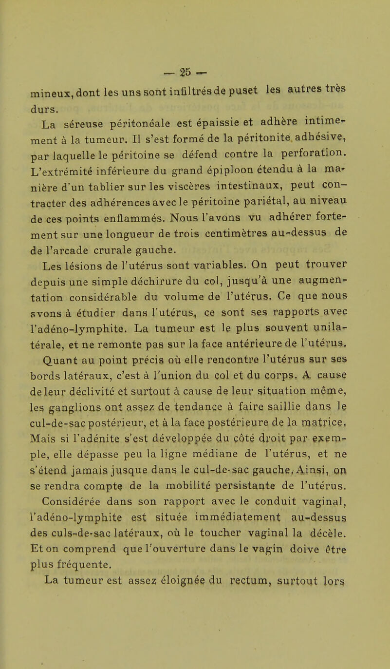 mineux, dont les uns sont infiltrés de puset les autres très durs. La séreuse péritonéale est épaissie et adhère intime- ment à la tumeur. Il s'est formé de la péritonite adhésive, par laquelle le péritoine se défend contre la perforation. L'extrémité inférieure du grand épiploon étendu à la ma^ nière d'un tablier sur les viscères intestinaux, peut con- tracter des adhérences avec le péritoine pariétal, au niveau de ces points enflammés. Nous l'avons vu adhérer forte- ment sur une longueur de trois centimètres au-dessus de de l'arcade crurale gauche. Les lésions de l'utérus sont variables. On peut trouver depuis une simple déchirure du col, jusqu'à une augmen- tation considérable du volume de l'utérus. Ce que nous svons à étudier dans l'utérus, ce sont ses rapports avec l'adéno-lyraphite. La tumeur est le plus souvent unila- térale, et ne remonte pas sur la face antérieure de l'utérus. Quant au point précis où elle rencontre l'utérus sur ses bords latéraux, c'est à l'union du çol et du corps, A cause de leur déclivité et surtout à cause de leur situation même, les ganglions ont assez de tendance à faire saillie dans le cul-de-sac postérieur, et à la face postérieure de la matrice, Mais si l'adénite s'est développée du côté droit par exem- ple, elle dépasse peu la ligne médiane de l'utérus, et ne s'étend jamais jusque dans le cul-de-sac gauche, Ainsi, on se rendra compte de la mobilité persistante de l'utérus. Considérée dans son rapport avec le conduit vaginal, l'adéno-lymphite est située immédiatement au-dessus des culs-de'sac latéraux, où le toucher vaginal la décèle. Et on comprend que l'ouverture dans le vagin doive être plus fréquente. La tumeur est assez éloignée du rectum, surtout lor^