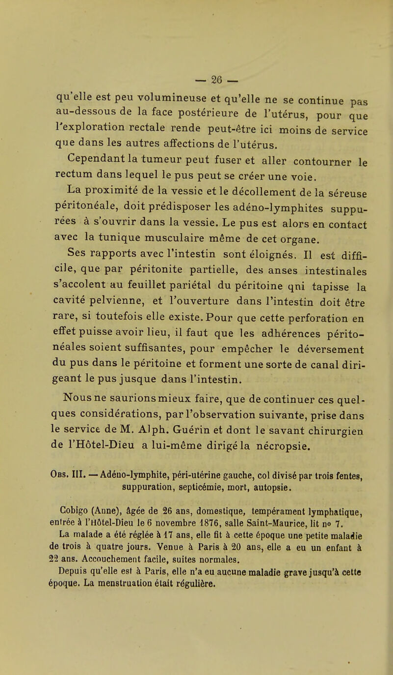 qu'elle est peu volumineuse et qu'elle ne se continue pas au-dessous de la face postérieure de l'utérus, pour que l'exploration rectale rende peut-être ici moins de service que dans les autres affections de l'utérus. Cependant la tumeur peut fuser et aller contourner le rectum dans lequel le pus peut se créer une voie. La proximité de la vessie et le décollement de la séreuse péritonéale, doit prédisposer les adéno-lymphites suppu- rées à s'ouvrir dans la vessie. Le pus est alors en contact avec la tunique musculaire même de cet organe. Ses rapports avec l'intestin sont éloignés. Il est diffi- cile, que par péritonite partielle, des anses intestinales s'accolent au feuillet pariétal du péritoine qni tapisse la cavité pelvienne, et l'ouverture dans l'intestin doit être rare, si toutefois elle existe. Pour que cette perforation en effet puisse avoir lieu, il faut que les adhérences périto- néales soient suffisantes, pour empêcher le déversement du pus dans le péritoine et forment une sorte de canal diri- geant le pus jusque dans l'intestin. Nous ne saurions mieux faire, que de continuer ces quel- ques considérations, par l'observation suivante, prise dans le service de M. Alph. Guérin et dont le savant chirurgien de l'Hôtel-Dieu a lui-même dirigé la nécropsie. Obs. III. — Adéuo-Iymphite, péri-utérine gauche, col divisé par trois fentes, suppuration, septicémie, mort, autopsie. Cobigo (Anne), âgée de 26 ans, domestique, tempérament lymphatique, entrée à l'Hôtel-Dieu le 6 novembre 1876, salle Saint-Maurice, lit no 7. La malade a été réglée à 17 ans, elle fit à cette époque une petite maladie de trois à quatre jours. Venue à Paris à 20 ans, elle a eu un enfant à 22 ans. Accouchement facile, suites normales. Depuis qu'elle est à Paris, elle n'a eu aucune maladie grave jusqu'à cette époque. La menstruation était régulière.