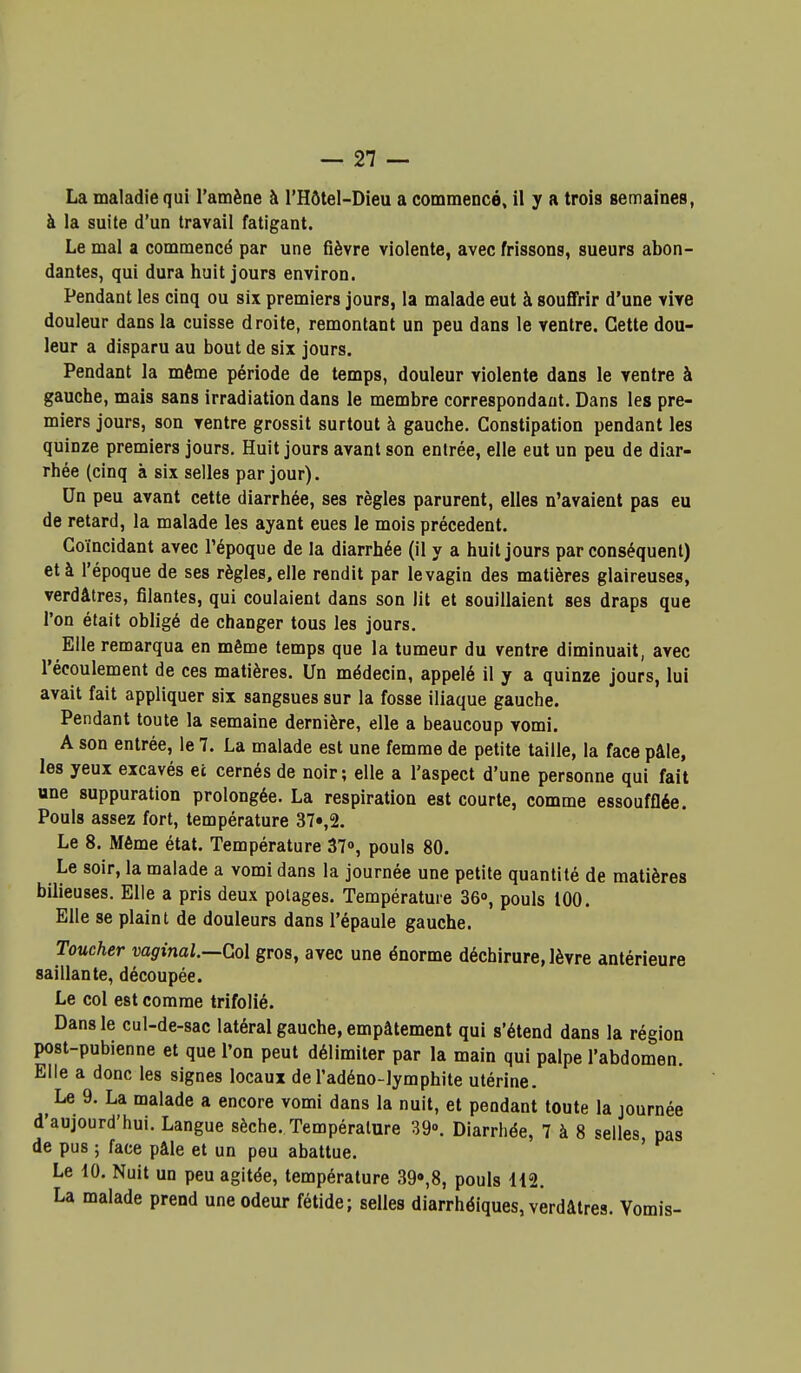 La maladie qui l'amène à l'Hôtel-Dieu a commencé, il y a trois semaines, à la suite d'un travail fatigant. Le mal a commencé par une fièvre violente, avec frissons, sueurs abon- dantes, qui dura huit jours environ. Pendant les cinq ou six premiers jours, la malade eut à souffrir d'une vive douleur dans la cuisse droite, remontant un peu dans le ventre. Cette dou- leur a disparu au bout de six jours. Pendant la même période de temps, douleur violente dans le ventre à gauche, mais sans irradiation dans le membre correspondant. Dans les pre- miers jours, son ventre grossit surtout à gauche. Constipation pendant les quinze premiers jours. Huit jours avant son entrée, elle eut un peu de diar- rhée (cinq à six selles par jour). Un peu avant cette diarrhée, ses règles parurent, elles n'avaient pas eu de retard, la malade les ayant eues le mois précèdent. Coïncidant avec l'époque de la diarrhée (il y a huit jours par conséquent) et à l'époque de ses règles, elle rendit par levagin des matières glaireuses, verdâtres, filantes, qui coulaient dans son lit et souillaient ses draps que l'on était obligé de changer tous les jours. Elle remarqua en même temps que la tumeur du ventre diminuait, avec l'écoulement de ces matières. Un médecin, appelé il y a quinze jours, lui avait fait appliquer six sangsues sur la fosse iliaque gauche. Pendant toute la semaine dernière, elle a beaucoup vomi. A son entrée, le 7. La malade est une femme de petite taille, la face pâle, les yeux excavés ec cernés de noir; elle a l'aspect d'une personne qui fait une suppuration prolongée. La respiration est courte, comme essoufflée. Pouls assez fort, température 37»,2. Le 8. Même état. Température 37», pouls 80. Le soir, la malade a vomi dans la journée une petite quantité de matières bilieuses. Elle a pris deux potages. Température Sô», pouls 100. Elle se plaint de douleurs dans l'épaule gauche. Toucher vaginal.—Gol gros, avec une énorme déchirure, lèvre antérieure saillante, découpée. Le col est comme trifolié. Dans le cul-de-sac latéral gauche, empâtement qui s'étend dans la région post-pubienne et que l'on peut délimiter par la main qui palpe l'abdomen. Elle a donc les signes locaux de l'adéno-lymphite utérine. Le 9. La malade a encore vomi dans la nuit, et pendant toute la journée d'aujourd'hui. Langue sèche. Température 39. Diarrhée, 7 à 8 selles pas de pus ; face pâle et un peu abattue. ' Le 10. Nuit un peu agitée, température 39»,8, pouls H2. La malade prend une odeur fétide; selles diarrhéiques, verdâtres. Vomis-