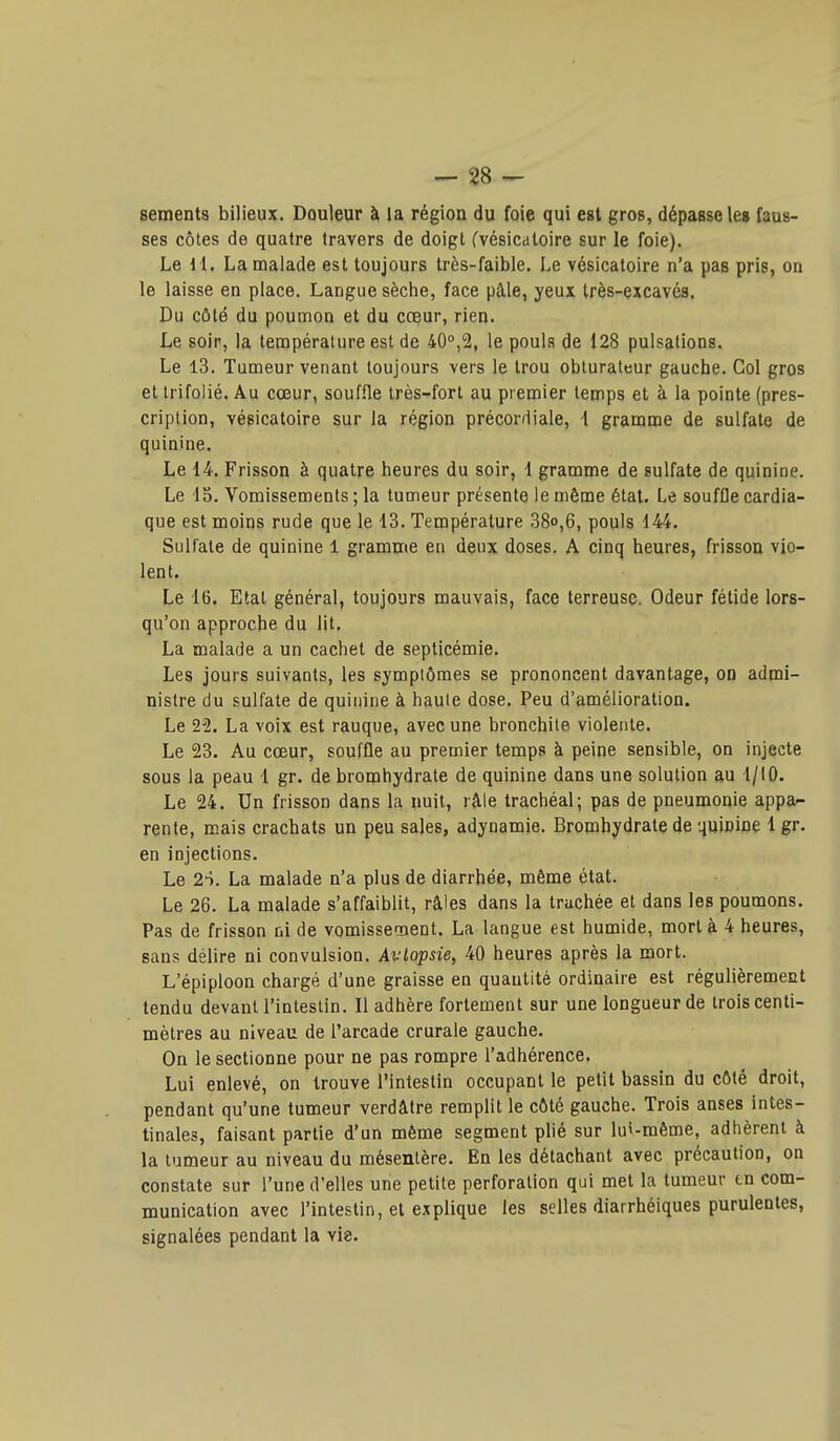 - 28 sements bilieux. Douleur à la région du foie qui est gros, dépasse le» faus- ses côtes de quatre travers de doigt fvésicaloire sur le foie). Le 11. La malade est toujours très-faible. Le vésicatoire n'a pas pris, on 1 le laisse en place. Langue sèche, face pâle, yeux Irès-excavés. Du côté du poumon et du cœur, rien. i Le soir, la température est de 400,2, le pouls de 128 pulsations. ' Le 13. Tumeur venant toujours vers le trou obturateur gauche. Col gros et trifolié. Au cœur, souffle très-fort au premier temps et à la pointe (pres- cription, vésicatoire sur la région précordiale, \ gramme de sulfate de quinine. Le 14. Frisson à quatre heures du soir, 1 gramme de sulfate de quinine. ' Le 15. Vomissements ; la tumeur présente le même état. Le souffle cardia- que est moins rude que le 13. Température 38o,6, pouls 144. i Sulfate de quinine 1 gramme en deux doses. A cinq heures, frisson vio- lent. Le 16. Etat général, toujours mauvais, face terreuse. Odeur fétide lors- qu'on approche du lit. La malade a un cachet de septicémie. Les jours suivants, les symptômes se prononcent davantage, OD admi- nistre du sulfate de quinine à haute dose. Peu d'amélioration. j Le 22. La voix est rauque, avec une bronchite violente. Le 23. Au cœur, souffle au premier temps à peine sensible, on injecte i sous la peau 1 gr. de bromhydrate de quinine dans une solution au 1/10. I Le 24. Un frisson dans la nuit, râle trachéal; pas de pneumonie appa- rente, mais crachats un peu sales, adynamie. Bromhydrate de quinine 1 gr. en injections. Le 2S. La malade n'a plus de diarrhée, même état. Le 26. La malade s'affaiblit, râles dans la trachée et dans les poumons. Pas de frisson ni de vomissetnent. La langue est humide, mort à 4 heures, sans délire ni convulsion. Avlopsie, 40 heures après la mort. L'épiploon chargé d'une graisse en quantité ordinaire est régulièrement tendu devant l'intestin. Il adhère fortement sur une longueur de trois centi- i mètres au niveau de l'arcade crurale gauche. \ On le sectionne pour ne pas rompre l'adhérence. Lui enlevé, on trouve l'intestin occupant le petit bassin du côté droit, pendant qu'une tumeur verdâtre remplit le côté gauche. Trois anses intes- tinales, faisant partie d'un même segment plié sur lui-même, adhèrent à ] la tumeur au niveau du mésentère. En les détachant avec précaution, on | constate sur l'une d'elles une petite perforation qui met la tumeur tn com- ' munication avec l'intestin, et explique les selles diarrhéiques purulentes, | signalées pendant la vie. 1