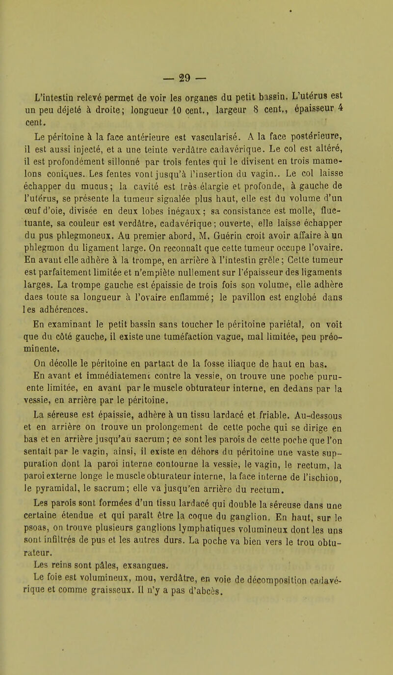 L'intestin relevé permet de voir les organes du petit bassin. L'utérus est un peu déjeté à droite; longueur 10 cent., largeur 8 cent,, épaisseur 4 cent. Le péritoine à la face antérieure est vascularisé. A la face postérieure, il est aussi injecté, et a une teinte verdâtre cadavérique. Le col est altéré, il est profondément sillonné par trois fentes qui le divisent en trois mame- lons coniques. Les fentes vont jusqu'à l'insertion du vagin.. Le col laisse échapper du mucus; la cavité est très élargie et profonde, à gauche de l'utérus, se présente la tumeur signalée plus haut, elle est du volume d'un œuf d'oie, divisée en deux lobes inégaux; sa consistance est molle, fluc- tuante, sa couleur est verdâtre, cadavérique; ouverte, elle laisse échapper du pus phlegmoneux. Au premier abord, M. Guérin croit avoir affaire à un phlegmon du ligament large. On reconnaît que cette tumeur occupe l'ovaire. En avant elle adhère à la trompe, en arrière à l'intestin grêle ; Celte tumeur est parfaitement limitée et n'empiète nullement sur l'épaisseur des ligaments larges. La trompe gauche est épaissie de trois fois son volume, elle adhère daes toute sa longueur à l'ovaire enflammé ; le pavillon est englobé dans les adhérences. En examinant le petit bassin sans toucher le péritoine pariétal, on voit que du côté gauche, il existe une tuméfaction vague, mal limitée, peu préo- minente. On décolle le péritoine en partant de la fosse iliaque de haut en bas. En avant et immédiatemenc contre la vessie, on trouve une poche puru- ente limitée, en avant parle muscle obturateur interne, en dedans par la vessie, en arrière par le péritoine. La séreuse est épaissie, adhère à un tissu lardacé et friable. Au-dessous et en arrière on trouve un prolongement de cette poche qui se dirige en bas et en arrière jusqu'au sacrum ; ce sont les parois de cette poche que l'on sentait par le vagin, ainsi, il existe en déhors du péritoine une vaste sup- puration dont la paroi interne contourne la vessie, le vagin, le rectum, la paroi externe longe le muscle obturateur interne, la face interne de l'ischion, le pyramidal, le sacrum; elle va jusqu'en arrière du rectum. Les parois sont formées d'un tissu lardacé qui double la séreuse dans une certaine étendue et qui paraît être la coque du ganglion. En haut, sur le psoas, on trouve plusieurs ganglions lymphatiques volumineux dont les uns sont infiltrés de pus et les autres durs. La poche va bien vers le trou obtu- rateur. Les reins sont pâles, exsangues. Le foie est volumineux, mou, verdâtre, en voie de décomposition cadavé- rique et comme graisseux. Il n'y a pas d'abcès.