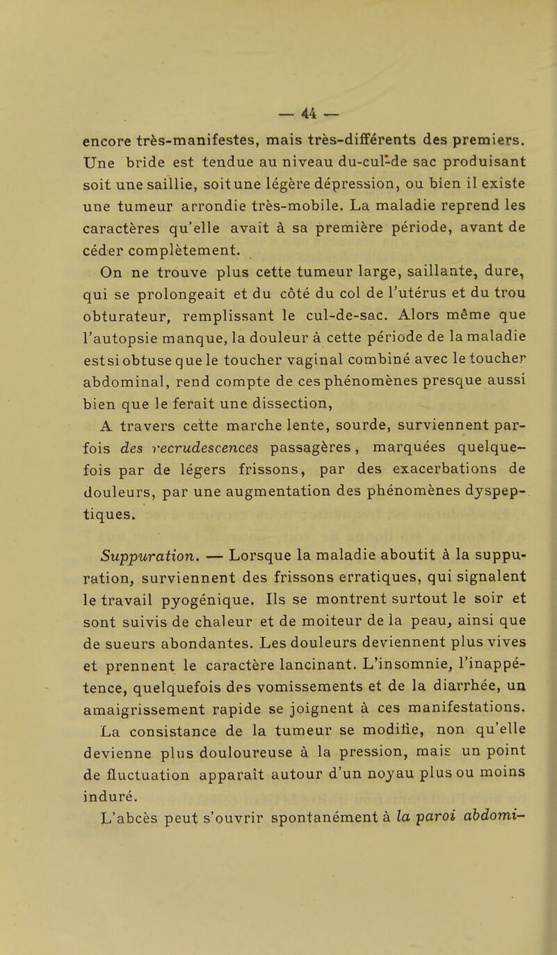 encore très-manifestes, mais très-différents des premiers. Une bride est tendue au niveau du-cul-de sac produisant soit une saillie, soit une légère dépression, ou bien il existe une tumeur arrondie très-mobile. La maladie reprend les caractères qu'elle avait à sa première période, avant de céder complètement. On ne trouve plus cette tumeur large, saillante, dure, qui se prolongeait et du côté du col de l'utérus et du trou obturateur, remplissant le cul-de-sac. Alors même que l'autopsie manque, la douleur à cette période de la maladie estsi obtuse que le toucher vaginal combiné avec le toucher abdominal, rend compte de ces phénomènes presque aussi bien que le ferait une dissection, A travers cette marche lente, sourde, surviennent par- fois des recrudescences passagères, marquées quelque- fois par de légers frissons, par des exacerbations de douleurs, par une augmentation des phénomènes dyspep- tiques. Suppuration. — Lorsque la maladie aboutit à la suppu- ration, surviennent des frissons erratiques, qui signalent le travail pyogénique. Ils se montrent surtout le soir et sont suivis de chaleur et de moiteur de la peau, ainsi que de sueurs abondantes. Les douleurs deviennent plus vives et prennent le caractère lancinant. L'insomnie, l'inappé- tence, quelquefois des vomissements et de la diarrhée, un amaigrissement rapide se joignent à ces manifestations. La consistance de la tumeur se modilie, non qu'elle devienne plus douloureuse à la pression, mais un point de fluctuation apparaît autour d'un noyau plus ou moins induré. L'abcès peut s'ouvrir spontanément à la paroi abdomi-