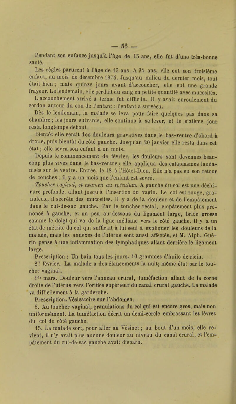 Pendant son enfance jusqu'à l'Age de 15 ans, elle fut d'une très-bonne santé. Les règles parurent à l'âge de 15 ans. A 24 ans, elle eut son troisième enfant, au mois de décembre 1875. Jusqu'au milieu du dernier mois, tout était bien ; mais quinze jours avant d'accoucher, elle eut une grande frayeur. Le lendemain, elle perdait du sang en petite quantité avec mucosités. L'accouchement arrivé à terme fut difficile. Il y avait enroulement du cordon autour du cou de l'enfant ; l'enfant a survécu. Dès le lendemain, la malade se leva pour faire quelques pas dans sa chambre ; les jours suivants, elle continua à se lever, et le sixième jour resta longtemps debout. Bientôt elle sentit des douleurs gravatives daus le bas-ventre d'abord à droite, puis bientôt du côté gauche. Jusqu'au 20 janvier elle resta dans cet état ; elle sevra son enfant à un mois. Depuis le commencement de février, les douleurs sont devenues beau- coup plus vives dans le bas-ventre ; elle appliqua des cataplasmes lauda- nisés sur le ventre. Entrée, le 18 à l'Hôlel-Dieu. Elle n'a pas eu son retour de couches ; il y a un mois que l'enfant est sevré. Toucher vaginal, et examen au spéculum. A gauche du col est une déchi- rure profonde, allant jusqu'à l'insertion du vagin. Le col est rouge, gra- nuleux, il secrète des mucosités. 11 y a de la douleur et de l'empâtement dans le cul-de-sac gauche. Par le toucher rectal, empâtement plus pro- noncé à gauche, et un peu au-dessous du ligament large, bride grosse comme le doigt qui va de la ligne médiane vers le côté gauche. Il y a un état de métrite du col qui suffirait à lui seul à expliquer les douleurs de la malade, mais les annexes de l'utérus sont aussi affectés, et M. Alph. Gué- rin pense à une inflammation des lymphatiques allant derrière le ligament large. Prescription : Un bain tous les jours. 10 grammes d'huile de ricin. 27 février. La malade a des élancements la nuit; même état par le tou- cher vaginal. l*' mars. Douleur vers l'anneau crural, tuméfaction allant de la corne droite de l'utérus vers l'orifice supérieur du canal crural gauche. La malade va difficilement à la garderobe. Prescription. Vésicatoire sur l'abdomen. 8. Au toucher vaginal, granulations du col qui est encore gros, mais non uniformément. La tuméfaction décrit un demi-cercle embrassant les lèvres du col du côté gauche. 15. La malade sort, pour aller au Vésinet ; au bout d'un mois, elle re- vient, il n'y avait plus aucune douleur au niveau du canal crural, et Tem- pâtemenl du cul-de-sac gauche avait disparu.
