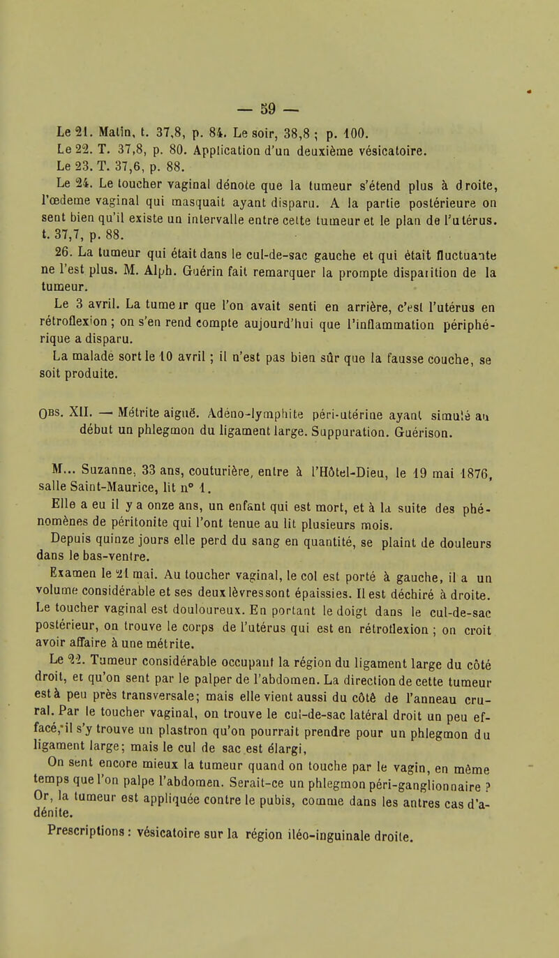 Le 21. Malin, t. 37,8, p. 84. Le soir, 38,8 ; p. 100. Le 22. T. 37,8, p. 80. Application d'un deuxième vésicatoire. Le 23. T. 37,6, p. 88. Le 24. Le toucher vaginal dénote que la tumeur s'étend plus à droite, l'œdème vaginal qui masquait ayant disparu. A la partie postérieure on sent bien qu'il existe un intervalle entre cette tumeur et le plan de l'utérus, t. 37,7, p. 88. 26. La tumeur qui était dans le cul-de-sac gauche et qui était fluctuante ne l'est plus. M. Alph. Gaérin fait remarquer la prompte disparition de la tumeur. Le 3 avril. La tume ir que l'on avait senti en arrière, c'est l'utérus en rétroflexion; on s'en rend compte aujourd'hui que l'inflammation périphé- rique a disparu. La malade sortie 10 avril ; il n'est pas bien sûr que la fausse couche, se soit produite. QBS. XIL — Métrite aiguë. Adéno-lympliite péri-utérine ayant simulé au début un phlegmon du ligament large. Suppuration. Guérison. M... Suzanne, 33 ans, couturière, entre à l'Hôtel-Dieu, le 19 mai 1876, salle Saint-Maurice, lit n° 1. Elle a eu il y a onze ans, un enfant qui est mort, et à la suite des phé- nomènes de péritonite qui l'ont tenue au lit plusieurs mois. Depuis quinze jours elle perd du sang en quantité, se plaint de douleurs dans le bas-ventre. Examen le 'li mai. Au toucher vaginal, le col est porté à gauche, il a un volume considérable et ses deuxlèvressont épaissies. Il est déchiré à droite. Le toucher vaginal est douloureux. En portant le doigt dans le cul-de-sac postérieur, on trouve le corps de l'utérus qui est en rétrotlexion ; on croit avoir aflaire à une métrite. Le 2'2. Tumeur considérable occupant la région du ligament large du côté droit, et qu'on sent par le palper de l'abdomen. La direction de cette tumeur està peu près transversale; mais elle vient aussi du côté de l'anneau cru- raL Par le toucher vaginal, on trouve le cu!-de-sac latéral droit un peu ef- facé,Ml s'y trouve un plastron qu'on pourrait prendre pour un phlegmon du ligament large; mais le cul de sac est élargi. On sent encore mieux la tumeur quand on touche par le vagin, en môme temps que l'on palpe l'abdomen. Serait-ce un phlegmon péri-ganglionnaire ? Or, la tumeur est appliquée contre le pubis, comme dans les antres cas d'a- dénite. Prescriptions : vésicatoire sur la région iléo-inguinale droite.