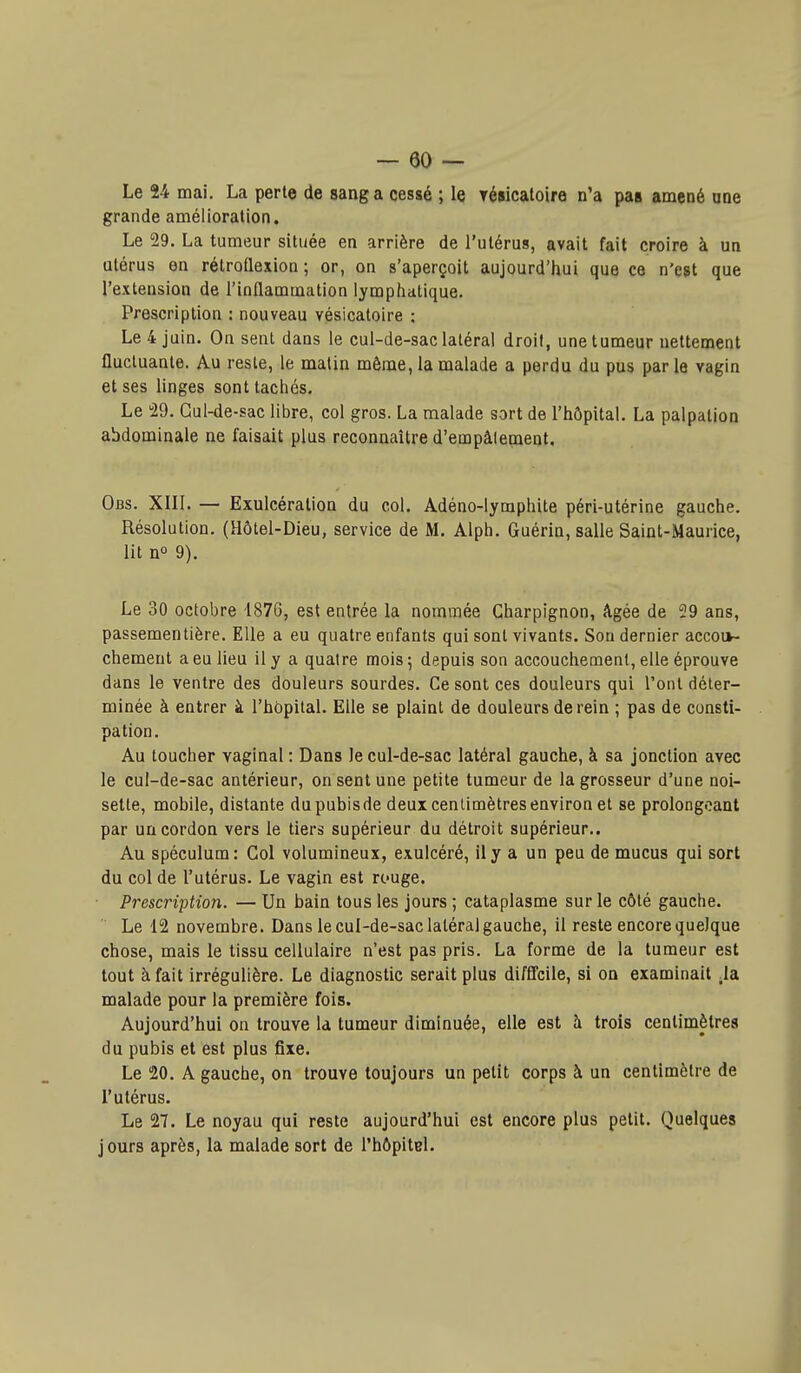 Le 24 mai, La perte de sang a cessé ; le résicatoire n'a pas amené ane grande amélioration. Le 29. La tumeur située en arrière de l'utérus, avait fait croire à un utérus en rétroflexion ; or, on s'aperçoit aujourd'hui que ce n'est que l'extension de l'inflammation lymphatique. Prescription : nouveau vésicatoire ; Le 4 juin. On sent dans le cul-de-sac latéral droit, une tumeur nettement fluctuante. Au reste, le matin même, la malade a perdu du pus par le vagin et ses linges sont tachés. Le 29. Gul-de-sac libre, col gros. La malade sort de l'hôpital. La palpation abdominale ne faisait plus reconnaître d'empâlenaent, Obs. XIII. — Exulcération du col. Adéno-lymphite péri-utérine gauche. Résolution. (Hôtel-Dieu, service de M. Alph. Guérin, salle Saint-Maurice, lit n° 9). Le 30 octobre 1876, est entrée la nommée Gharpignon, âgée de 29 ans, passementière. Elle a eu quatre enfants qui sont vivants. Sou dernier accou- chement a eu lieu il y a quatre mois; depuis son accouchenaenl, elle éprouve dans le ventre des douleurs sourdes. Ce sont ces douleurs qui l'ont déter- minée à entrer à l'hôpital. Elle se plaint de douleurs de rein ; pas de consti- pation. Au toucher vaginal : Dans le cul-de-sac latéral gauche, à sa jonction avec le cul-de-sac antérieur, on sent une petite tumeur de la grosseur d'une noi- sette, mobile, distante du pubis de deux centimètres environ et se prolongeant par un cordon vers le tiers supérieur du détroit supérieur.. Au spéculum: Col volumineux, exulcéré, il y a un peu de mucus qui sort du col de l'utérus. Le vagin est rcuge. ■ Prescription. — Un bain tous les jours ; cataplasme sur le côté gauche. Le 12 novembre. Dans le cul-de-sac latéral gauche, il reste encore quelque chose, mais le tissu cellulaire n'est pas pris. La forme de la tumeur est tout à fait irrégulière. Le diagnostic serait plus difS'cile, si on examinait .la, malade pour la première fois. Aujourd'hui on trouve la tumeur diminuée, elle est à trois centimètres du pubis et est plus fixe. Le 20. A gauche, on trouve toujours un petit corps à un centimètre de l'utérus. Le 27. Le noyau qui reste aujourd'hui est encore plus petit. Quelques jours après, la malade sort de l'hôpitel.