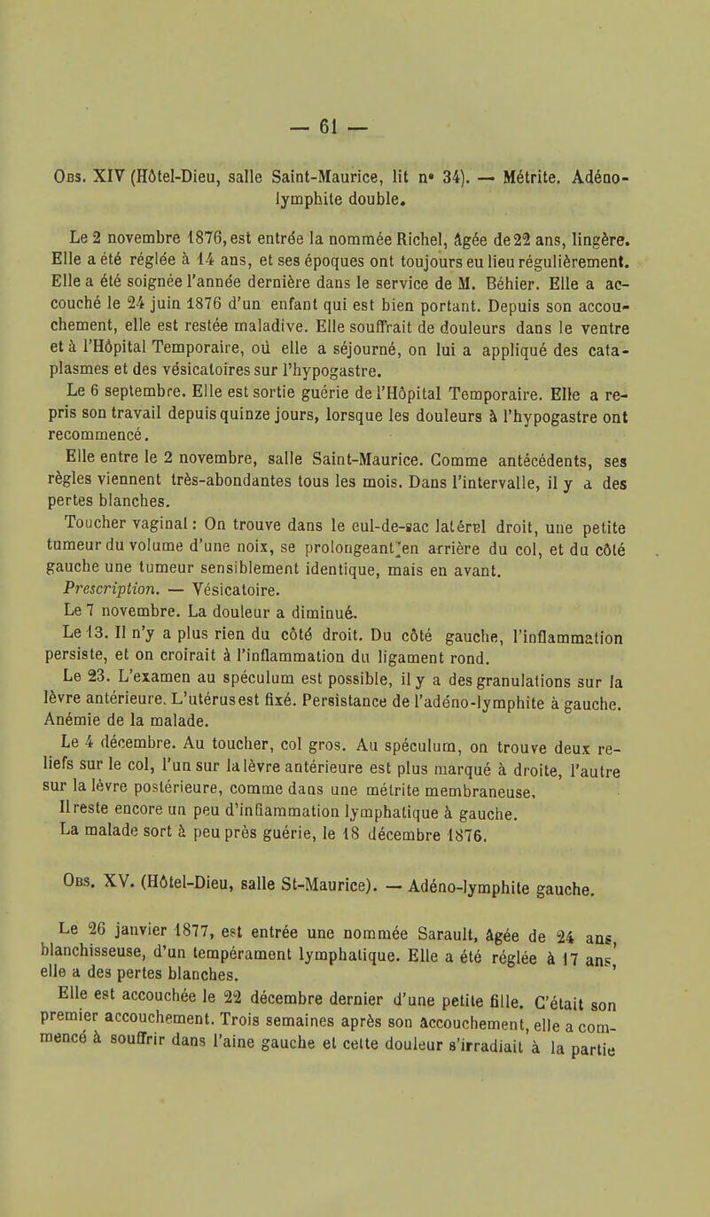 Obs. XIV (Hôtel-Dieu, salle Saint-Maurice, lit n» 34). — Métrite. Adéao- lymphile double. Le 2 novembre 1876, est entrée la nommée Richel, âgée de 22 ans, lingère. Elle a été réglée à 14 ans, et ses époques ont toujours eu lieu régulièrement. Elle a été soignée l'année dernière dans le service de M. Béhier. Elle a ac- couché le 24 juin 1876 d'un enfant qui est bien portant. Depuis son accou- chement, elle est restée maladive. Elle souffrait de douleurs dans le venire et à l'Hôpital Temporaire, oû elle a séjourné, on lui a appliqué des cata- plasmes et des vésicatoires sur l'hypogastre. Le 6 septembre. Elle est sortie guérie de l'Hôpital Temporaire. Elle a re- pris son travail depuis quinze jours, lorsque les douleurs à l'hypogastre ont recommencé. Elle entre le 2 novembre, salle Saint-Maurice. Gomme antécédents, ses règles viennent très-abondantes tous les mois. Dans l'intervalle, il y a des pertes blanches. Toucher vaginal: On trouve dans le eul-de-sac latéral droit, une petite tumeur du volume d'une noix, se prolongeant^en arrière du col, et du côté gauche une tumeur sensiblement identique, mais en avant. Prescription. — Vésicatoire. Le 7 novembre. La douleur a diminué. Le 13. Il n'y a plus rien du côté droit. Du côté gauche, l'inflammation persiste, et on croirait à l'inflammation du ligament rond. Le 23. L'examen au spéculum est possible, il y a des granulations sur la lèvre antérieure. L'utérus est fixé. Persistance de l'adéno-lymphite à gauche. Anémie de la malade. ^ Le 4 décembre. Au toucher, col gros. Au spéculum, on trouve deux re- liefs sur le col, l'un sur la lèvre antérieure est plus marqué à droite, l'autre sur la lèvre postérieure, comme dans une métrite membraneuse. Il reste encore un peu d'inflammation lymphatique à gauche. La malade sort à peu près guérie, le 18 décembre 1876, Obs. XV. (Hôtel-Dieu, salle St-Maurice). — Adéno-lymphile gauche. Le 26 janvier 1877, est entrée une nommée Sarault, âgée de 24 ans, blanchisseuse, d'un tempérament lymphatique. Elle a été réglée à 17 ans' elle a des pertes blanches. Elle est accouchée le 22 décembre dernier d'une petite fille. C'était son premier accouchement. Trois semaines après son accouchement, elle a com- mencé à souffrir dans l'aine gauche et celte douleur s'irradiait à la partie