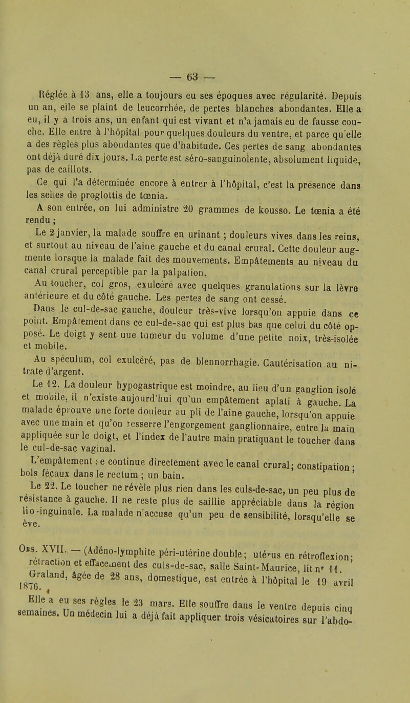 ! — 63 — Réglée à 13 ans, elle a toujours eu ses époques avec régularité. Depuis un an, elle se plaint de leucorrhée, de pertes blanches abondantes. Elle a eu, il y a trois ans, un enfant qui est vivant et n'a jamais eu de fausse cou- che. Elle entre à l'hôpital pour quelques douleurs du ventre, et parce quelle a des règles plus abondantes que d'habitude. Ces pertes de sang abondantes ont déjà duré dix jours. La perte est séro-sanguinolente, absolument liquide, pas de caillots. Ce qui l'a déterminée encore à entrer à l'hôpital, c'est la présence dans les selles de progloltis de tœnia. A son entrée, on lui administre 20 grammes de kousso. Le tœnia a été rendu ; Le 2 janvier, la malade souffre en urinant ; douleurs vives dans les reins, et surtout au niveau de l'aine gauche et du canal crural. Cette douleur aug- mente lorsque la malade fait des mouvements. Empâtements au niveau du canal crural perceptible par la palpalion. Au toucher, col gros, exulcéré avec quelques granulations sur la lèvre aniérieure et du côté gauche. Les pertes de sang ont cessé. Dans le cul-de-sac gauche, douleur très-vive lorsqu'on appuie dans ce point. Empâtement dans ce cul-de-sac qui est plus bas que celui du côté op- posé. Le doigt y sent une tumeur du volume d'une petite noix, très-isolée et mobile. Au spéculum, col exulcéré, pas de blennorrhagie. Cautérisation au ni- trate d'argent. Le 12. La douleur hypogastrique est moindre, au lieu d'un ganglion isolé et mobile, il n'existe aujourd'hui qu'un empâtement aplati à gauche La malade éprouve une forte douleur au pli de l'aine gauche, lorsqu'on appuie avec une main et qu'on resserre l'engorgement ganglionnaire, entre la main appliquée sur le doigt, et l'index de l'autre main pratiquant le toucher dans le cul-de-sac vaginal. L'empâtement .< e continue directement avec le canal crural; constipation • bols fécaux dans le rectum ; un bain. ' Le 22. Le toucher ne révèle plus rien dans les culs-de-sac, un peu plus de résistance à gauche. 11 ne reste plus de saillie appréciable dans la région ho-inguinale. La malade n'accuse qu'un peu de sensibilité, lorsqu'elle se ève. Obs. XVIL - (Adéno-lymphite péri-utérine double; utérus en rétroflexion- retraction et effacement des culs-de-sac, salle Saint-Maurice, lit n U ' ^^Graland, âgée de 28 ans, domestique, est entrée à l'hôpital le 19 avril Elle a eu ses règles le 23 mars. Elle souffre dans le ventre depuis cinu semâmes. Un médecin lui a déjà fait appliquer trois vésicatoires suî l'abT 1