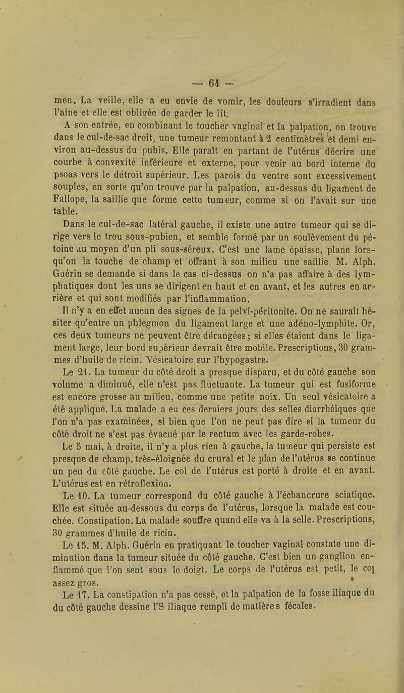 men. La veille, elle a eu envie de vomir, les douleurs s'irradient dans l'aine et elle est obligée de garder le lit, A son entrée, en combinant le toucher vaginal et la palpation, on trouve dans le cul-de-sac droit, une tumeur remontant à 2 centimètres et demi en- viron au-dessus du pubis. Elle paraît en partant de l'utérus décrire une courbe à convexité inférieure et externe, pour venir au bord interne du psoas vers le détroit supérieur. Les parois du ventre sont excessivement souples, en sorte qu'on trouve par la palpation, au-dessus du ligament de Fallope, la saillie que forme cette tumeur, comme si on l'avait sur une table. Dans le cul-de-sac latéral gauche, il existe une autre tumeur qui se di- rige vers le trou sous-pubien, et semble formé par un soulèvement du pé- toine au moyen d'un pli sous-séreux. C'est une lame épaisse, plane lors- qu'on la touche de champ et offrant à son milieu une saillie, M. Alph. Guérin se demande si dans le cas ci-dessus on n'a pas affaire à des lym- phatiques dont les uns se dirigent en haut et en avant, et les autres en ar- rière et qui sont modifiés par l'inflammation. 11 n'y a en effet aucun des signes de la pelvi-péritonite. On ne saurait hé- siter qu'entre un phlegmon du ligament large et une adéno-lymphite. Or, ces deux tumeurs ne peuvent être dérangées ; si elles étaient dans le liga- ment large, leur bord supérieur devrait être mobile. Prescriptions, 30 gram- mes d'huile de ricin. Vésicatoire sur l'hypogaslre. Le 21. La tumeur du côté droit a presque disparu, et du côté gauche son volume a diminué, elle n'est pas fluctuante. La tumeur qui est fusiforme est encore grosse au milieu, comme une petite noix. Un seul vésicatoire a été appliqué. La malade a eu ces derniers jours des selles diarrhéiques que l'on n'a pas examinées, si bien que l'on ne peut pas dire si la tumeur du côté droit ne s'est pas évacué par le rectum avec les garde-robes. Le 5 mai, à droite, il n'y a plus rien à gauche, la tumeur qui persiste est presque de champ, très-éloignée du crural et le plan de l'utérus se continue un peu du côté gauche. Le col de l'utérus est porté à droite et en avant. L'utérus est en rétroflexion. Le 10. La tumeur correspond du côté gauche à l'échancrure sciatique. Elle est située au-dessous du corps de l'utérus, lorsque la malade est cou- chée. Constipation. La malade souffre quand elle va à la selle. Prescriptions, 30 grammes d'huile de ricin. Le 15. M. Alph. Guérin en pratiquant le toucher vaginal constate une di- minution dans la tumeur située du côté gauche. C'est bien un ganglion en- flammé que l'on sent sous le doigt. Le corps de l'utérus est petit, le co^ assez gros. * Le 17. La constipation n'a pas cessé, et la palpation de la fosse iliaque du du côté gauche dessine l'S iliaque rempli de matières fécales.