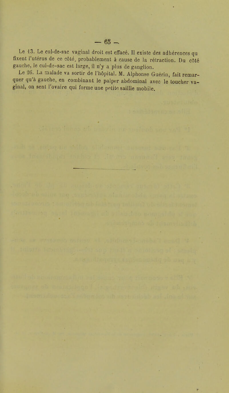 Le 13. Le cul-de-sac vaginal droit est effacé. Il existe des adhérences qu fixent l'utérus de ce côté, probablement à cause de la rétraction. Du côté gauche, le cul-de-sac est large, il n'y a plus de ganglion. Le 26. La nialade va sortir de l'hôpitaL M. Alphonse Guérin, fait remar- quer qu'à gauche, en combinant le palper abdominal avec le toucher va- ginal, on sent l'ovaire qui forme une pntito saillie mobile. t*