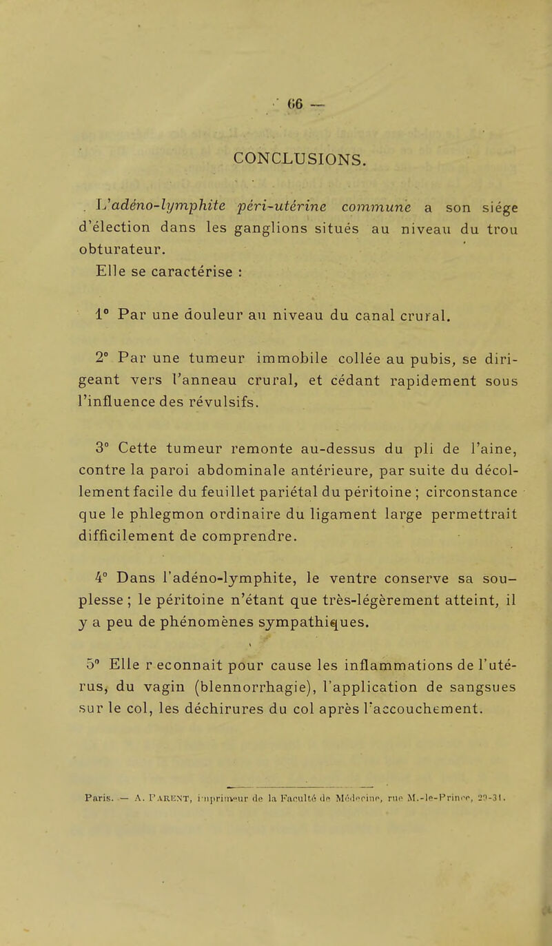 «6 ~ CONCLUSIONS. . l/adéno-lymphite péri-utérine commune a son siège d'élection dans les ganglions situés au niveau du trou obturateur. Elle se caractérise : 1° Par une douleur au niveau du canal crural. 2° Par une tumeur immobile collée au pubis, se diri- geant vers l'anneau crural, et cédant rapidement sous l'influence des révulsifs. 3° Cette tumeur remonte au-dessus du pli de l'aine, contre la paroi abdominale antérieure, par suite du décol- lement facile du feuillet pariétal du péritoine ; circonstance que le phlegmon ordinaire du ligament large permettrait difficilement de comprendre. 4° Dans l'adéno-lymphite, le ventre conserve sa sou- plesse ; le péritoine n'étant que très-légèrement atteint, il y a peu de phénomènes sympathiques. 5 Elle r econnait pour cause les inflammations de l'uté- rus, du vagin (blennorrhagie), l'application de sangsues sur le col, les déchirures du col après l'accouchement. Paris. — A. r.VRiiNT, i ripriin^ur de la Faculté ilfi Môilfcino, v\w M.-lp-Prini-r, 'j'i-Sl.